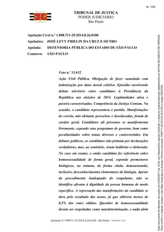 TRIBUNAL DE JUSTIÇA
PODER JUDICIÁRIO
São Paulo
Apelação nº 1098711-29.2014.8.26.0100 - São Paulo - VOTO Nº 2/10
Apelação Cível n.º 1.098.711-29.2014.8.26.0100
Apelantes: JOSÉ LEVY FIDELIX DA CRUZ E OUTRO
Apelada: DEFENSORIA PÚBLICA DO ESTADO DE SÃO PAULO
Comarca: SÃO PAULO
Voto n.º 33.652
Ação Civil Pública. Obrigação de fazer cumulada com
indenização por dano moral coletivo. Episódio envolvendo
debate televisivo entre candidatos à Presidência da
República nas eleições de 2014. Legitimidades ativa e
passiva caracterizadas. Competência da Justiça Comum. Na
ocasião, o candidato representava o partido. Manifestações
do corréu, não obstante grosseiras e deseducadas, foram de
caráter geral. Candidatos ali presentes se manifestavam
livremente, expondo seus programas de governo, bem como
peculiaridades sobre temas diversos e controvertidos. Em
debates políticos, os candidatos não primam por declarações
verdadeiras, mas, ao contrário, visam ludibriar o eleitorado.
No caso em exame, o então candidato fez referência sobre
homossexualidade de forma geral, expondo pormenores
biológicos, no entanto, de forma chula, demonstrando,
inclusive, desconhecimentos elementares de biologia. Apesar
do procedimento inadequado do coapelante, não se
identifica afronta à dignidade da pessoa humana de modo
específico. A reprovação das manifestações do candidato se
dera pelo resultado das urnas, já que obtivera menos de
0,5% dos votos válidos. Questões de homossexualidade
devem ser respeitadas como autodeterminação, e nada além
Paraconferirooriginal,acesseositehttps://esaj.tjsp.jus.br/esaj,informeoprocesso1098711-29.2014.8.26.0100ecódigo50E2C39.
Estedocumentofoiliberadonosautosem03/02/2017às18:25,porAlessandraLaportaCardinali,écópiadooriginalassinadodigitalmenteporNATANZELINSCHIDEARRUDA.
fls. 1452
 
