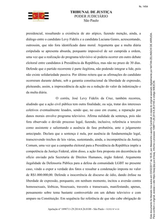 TRIBUNAL DE JUSTIÇA
PODER JUDICIÁRIO
São Paulo
Apelação nº 1098711-29.2014.8.26.0100 - São Paulo - VOTO Nº 4/10
presidencial, ressaltando a existência de ato atípico, fazendo menção, ainda, a
diálogo entre o candidato Levy Fidelix e a candidata Luciana Genro, acrescentando,
outrossim, que não fora identificado dano moral. Argumenta que a multa diária
estipulada se apresenta absurda, porquanto impossível de ser cumprida a ordem,
uma vez que a realização do programa televisivo só poderia ocorrer em outro debate
eleitoral entre candidatos à Presidência da República, mas não no prazo de 30 dias.
Defende que o partido recorrente é parte ilegítima, não podendo integrar a lide, pois
não existe solidariedade passiva. Por último reitera que as afirmações do candidato
ocorreram durante debate, sob a garantia constitucional da liberdade de expressão,
pleiteando, assim, a improcedência da ação ou a redução do valor da indenização e
da multa diária.
O corréu, José Levy Fidelix da Cruz, também recorreu,
aludindo que a ação civil pública tem outra finalidade, ou seja, tratar dos interesses
coletivos eventualmente lesados, sendo que, no caso em exame, a reparação por
danos morais envolve programa televisivo. Afirma nulidade da sentença, pois não
fora observado o devido processo legal, fazendo, inclusive, referência a terceiro
como assistente e salientando a ausência de fase probatória, ante o julgamento
antecipado. Declara que a sentença é nula, por ausência de fundamentação legal,
transcrevendo trechos de leis várias, sustentando, ainda, a incompetência da Justiça
Comum, uma vez que a campanha eleitoral para a Presidência da República impõe a
competência da Justiça Federal, além disso, a ação fora proposta em decorrência de
ofício enviado pela Secretaria de Direitos Humanos, órgão federal. Argumenta
ilegalidade da Defensoria Pública para a defesa da comunidade LGBT no presente
caso, vindo a expor a verdade dos fatos e ressaltar a condenação imposta no valor
de R$1.000.000,00. Defende a inocorrência de discurso de ódio, dando ênfase na
liberdade de expressão, porquanto, em nenhum momento, incitou a aversão contra
homossexuais, lésbicas, bissexuais, travestis e transexuais, manifestando, apenas,
pensamento sobre tema bastante controvertido em um debate televisivo e com
amparo na Constituição. Em sequência faz referência de que não cabe obrigação de
Paraconferirooriginal,acesseositehttps://esaj.tjsp.jus.br/esaj,informeoprocesso1098711-29.2014.8.26.0100ecódigo50E2C39.
Estedocumentofoiliberadonosautosem03/02/2017às18:25,porAlessandraLaportaCardinali,écópiadooriginalassinadodigitalmenteporNATANZELINSCHIDEARRUDA.
fls. 1454
 