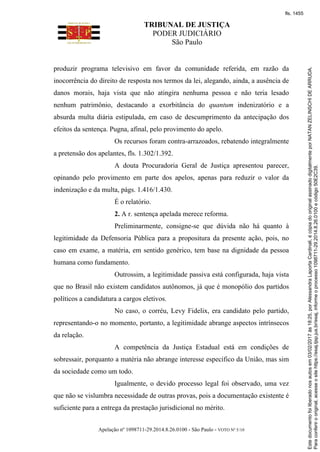 TRIBUNAL DE JUSTIÇA
PODER JUDICIÁRIO
São Paulo
Apelação nº 1098711-29.2014.8.26.0100 - São Paulo - VOTO Nº 5/10
produzir programa televisivo em favor da comunidade referida, em razão da
inocorrência do direito de resposta nos termos da lei, alegando, ainda, a ausência de
danos morais, haja vista que não atingira nenhuma pessoa e não teria lesado
nenhum patrimônio, destacando a exorbitância do quantum indenizatório e a
absurda multa diária estipulada, em caso de descumprimento da antecipação dos
efeitos da sentença. Pugna, afinal, pelo provimento do apelo.
Os recursos foram contra-arrazoados, rebatendo integralmente
a pretensão dos apelantes, fls. 1.302/1.392.
A douta Procuradoria Geral de Justiça apresentou parecer,
opinando pelo provimento em parte dos apelos, apenas para reduzir o valor da
indenização e da multa, págs. 1.416/1.430.
É o relatório.
2. A r. sentença apelada merece reforma.
Preliminarmente, consigne-se que dúvida não há quanto à
legitimidade da Defensoria Pública para a propositura da presente ação, pois, no
caso em exame, a matéria, em sentido genérico, tem base na dignidade da pessoa
humana como fundamento.
Outrossim, a legitimidade passiva está configurada, haja vista
que no Brasil não existem candidatos autônomos, já que é monopólio dos partidos
políticos a candidatura a cargos eletivos.
No caso, o corréu, Levy Fidelix, era candidato pelo partido,
representando-o no momento, portanto, a legitimidade abrange aspectos intrínsecos
da relação.
A competência da Justiça Estadual está em condições de
sobressair, porquanto a matéria não abrange interesse específico da União, mas sim
da sociedade como um todo.
Igualmente, o devido processo legal foi observado, uma vez
que não se vislumbra necessidade de outras provas, pois a documentação existente é
suficiente para a entrega da prestação jurisdicional no mérito.
Paraconferirooriginal,acesseositehttps://esaj.tjsp.jus.br/esaj,informeoprocesso1098711-29.2014.8.26.0100ecódigo50E2C39.
Estedocumentofoiliberadonosautosem03/02/2017às18:25,porAlessandraLaportaCardinali,écópiadooriginalassinadodigitalmenteporNATANZELINSCHIDEARRUDA.
fls. 1455
 