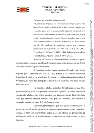 TRIBUNAL DE JUSTIÇA
PODER JUDICIÁRIO
São Paulo
Apelação nº 1098711-29.2014.8.26.0100 - São Paulo - VOTO Nº 6/10
Oportuna a transcrição jurisprudencial:
“A finalidade da prova é o convencimento do juiz, sendo este
o seu direto e principal destinatário. Por isso que, sempre que
constatar que o acervo documental é suficiente para nortear e
instruir seu entendimento, assiste-lhe o poder-dever de julgar
a lide antecipadamente, sendo forçoso concluir que o seu
livre convencimento é a bússola norteadora da necessidade
ou não de produção de quaisquer provas que entender
pertinentes ao julgamento da lide (art. 330, I, do CPC).
Precedentes.” (REsp n.º 1.093.819/TO. Relator Ministro Luís
Felipe Salomão. Quarta Turma. J. 19-03-2013).
Ademais, não há que se falar em nulidade da sentença, que se
apresenta clara, precisa e devidamente fundamentada, manifestando-se, de forma
suficiente, acerca das questões suscitadas.
3. Quanto ao mérito, versam os autos sobre ação civil pública
proposta pela Defensoria em face de Levy Fidelix e do Partido Renovador
Trabalhista Brasileiro, em virtude das declarações prestadas pelo então candidato à
Presidência, no curso de debate político envolvendo o casamento civil entre pessoas
do mesmo sexo.
Na ocasião, o aludido candidato fez referência de que 'dois
iguais não fazem filho' e 'o aparelho excretor não reproduz', portanto, expressões
consideradas chulas e em certos aspectos com desconhecimento biológico, haja
vista que aparelho excretor reproduz sim, pois, do contrário, não teríamos a
população mundial em torno de 7 bilhões de pessoas.
Outrossim, fez menção de que 'dois iguais não fazem filho', o
que se trata de afirmação que até teria algum embasamento em termos científicos,
contudo, o filho, em interpretação ampla, pode ser adotivo ou proveniente de
inseminação artificial em relacionamento homoafetivo de duas pessoas do sexo
feminino.
Paraconferirooriginal,acesseositehttps://esaj.tjsp.jus.br/esaj,informeoprocesso1098711-29.2014.8.26.0100ecódigo50E2C39.
Estedocumentofoiliberadonosautosem03/02/2017às18:25,porAlessandraLaportaCardinali,écópiadooriginalassinadodigitalmenteporNATANZELINSCHIDEARRUDA.
fls. 1456
 