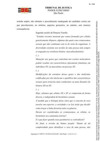TRIBUNAL DE JUSTIÇA
PODER JUDICIÁRIO
São Paulo
Apelação nº 1098711-29.2014.8.26.0100 - São Paulo - VOTO Nº 8/10
sentido amplo, não obstante o procedimento inadequado do candidato corréu em
que prevaleceram, no mínimo, aspectos grosseiros, no entanto, sem maiores
consequências.
Segundo escólio de Drauzio Varella:
“Estudos recentes mostram que somos formados por células
geneticamente díspares, algumas das quais com cromossomos
sexuais que não combinam com os do resto do organismo. A
diversidade existente nos tecidos de uma pessoa nem sempre
se enquadra na ortodoxia binária: masculino/feminino.
(...)
Mutações nos genes que controlam tais eventos moleculares
podem resultar em características tipicamente femininas em
indivíduos XY, ou masculinas em pessoas XX.
(...)
Modificações da estrutura desses genes e das moléculas
codificadas por eles deslocam o equilíbrio das características
sexuais para torná-las mais condizentes ou mais distantes do
binário XX ou XY.
(...)
Hoje, sabemos que células XX e XY se comportam de forma
diversa, e independem de hormônios sexuais.
À medida que a biologia deixa claro que o conceito de sexo
envolve um espectro, a sociedade e as leis terão que decidir
como traçar a linha divisória entre os gêneros.
Devem ser considerados os cromossomos, as células, os
hormônios ou a anatomia externa?
E o que fazer quando esses parâmetros se contradizem?
No final, a revisão da Nature propõe: 'Diante de tal
complexidade para identificar o sexo de uma pessoa, não
Paraconferirooriginal,acesseositehttps://esaj.tjsp.jus.br/esaj,informeoprocesso1098711-29.2014.8.26.0100ecódigo50E2C39.
Estedocumentofoiliberadonosautosem03/02/2017às18:25,porAlessandraLaportaCardinali,écópiadooriginalassinadodigitalmenteporNATANZELINSCHIDEARRUDA.
fls. 1458
 