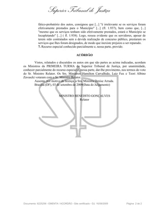 Superior Tribunal de Justiça
            fático-probatório dos autos, consignou que [...] "é irrelevante se os serviços foram
            efetivamente prestados para o Município" [...] (fl. 1.937), bem como que, [...]
            "mesmo que os serviços tenham sido efetivamente prestados, estará o Município se
            locupletando" [...] ( fl. 1.938). Logo, ressoa evidente que os servidores, apesar de
            terem sido contratados sem a devida realização de concurso público, prestaram os
            serviços que lhes foram designados, de modo que inexiste prejuízo a ser reparado.
            7. Recurso especial conhecido parcialmente e, nessa parte, provido.

                                             ACÓRDÃO

        Vistos, relatados e discutidos os autos em que são partes as acima indicadas, acordam
os Ministros da PRIMEIRA TURMA do Superior Tribunal de Justiça, por unanimidade,
conhecer parcialmente do recurso especial e, nessa parte, dar-lhe provimento, nos termos do voto
do Sr. Ministro Relator. Os Srs. Ministros Hamilton Carvalhido, Luiz Fux e Teori Albino
Zavascki votaram com o Sr. Ministro Relator.
        Ausente, por motivo de licença, a Sra. Ministra Denise Arruda.
        Brasília (DF), 03 de setembro de 2009(Data do Julgamento)


                              MINISTRO BENEDITO GONÇALVES
                                          Relator




Documento: 6225256 - EMENTA / ACORDÃO - Site certificado - DJ: 16/09/2009        Página 2 de 2
 