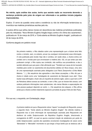 No mérito, após análise dos autos, tenho que assiste razão ao recorrente devendo a
sentença proferida pelo juízo de origem ser reformada e os pedidos iniciais julgados
improcedentes.
Explico. O cerne da questão versa sobre a existência ou não de informação tendenciosa ou
inverídica nas matérias jornalísticas escritas pelo réu.
A autora afirma que sofreu danos morais em decorrência das matérias jornalísticas publicadas
pelo réu intituladas: “Novo Ministro Eugênio Aragão brigou contra e foi vítima dos vazamentos”,
publicada em 16 de março de 2016, e “Carta aberta ao Ministro Eugênio Aragão”, publicada em
22 de março de 2016.
Conforme alegado em petitório inicial:
Na primeira matéria, o Réu idealiza sobre uma representação que a Autora teria feito
contra o ministro, sem, no entanto, provar (ou averiguar minimamente) essa informação.
A nota publicada pela revista Veja não é verídica, em razão disso, a Autora entrou em
contato com a revista para que arrumassem a matéria (doc. 03), só que antes que eles
pudessem corrigir, o Réu copiou seu conteúdo, não verificou sua procedência, e deu o
sentido delirante que quis para o fato afirmando que: “Também por causa de ter buscado
medidas para conter os vazamentos de documentos obtidos em Nova Iorque, virou alvo
de uma representação assinada pelos delegados Luis Flávio Zampronha e Erika Mialik
Marena. “ (...) Na sequência das agressões e das falsas acusações, o Réu diz que a
Autora é citada como uma “estrategista de vazamento da Operação Lava Jato”. Para
ilustrar essa afirmação o Autor cita um inquérito de extremo sigilo, sobre o qual nem a CPI
da Petrobras obteve acesso ao conteúdo, e nem o Réu, que se tivesse tido acesso, com
certeza publicaria informações mais substanciais, não meras fábulas e especulações de
uma pessoa qualquer depondo ao vento. (...) Na sequência dos ataques, o Réu afirma
ainda que a Autora confere tratamento especial a jornalista do grupo Folha de São Paulo.
Por sua vez, o requerido, em Contestação, alega:
A primeira matéria em que a Requerente coloca “reparo” na atuação do Requerido, possui
o seguinte título: “Carta aberta ao Ministro Eugênio Aragão”. Na referida matéria o
Requerido traz à lume informação de representação assinada pela Requerente em
desfavor do então Subprocurador da República Eugênio Aragão, direcionada a
corregedoria do MPF, na qual se apurou eventual criação de obstáculos por parte do
então Subprocurador, quando dos episódios envolvendo investigações de casos como
“Banestado” e “Mensalão” mormente no que tange a força tarefa que se deslocou até a
Documentoassinadodigitalmente,conformeMPnº2.200-2/2001,Leinº11.419/2006,resoluçãodoProjudi,doTJPR/OE
Validaçãodesteemhttps://projudi.tjpr.jus.br/projudi/-Identificador:PJ6VNNMDLU9VZNTBHD7K
PROJUDI - Recurso: 0012169-78.2016.8.16.0182 - Ref. mov. 25.1 - Assinado digitalmente por Maria Fernanda Scheidemantel Nogara Ferreira da Co
sta:9546
15/05/2019: JUNTADA DE ACÓRDÃO. Arq: Acórdão (Maria Fernanda Scheidemantel Nogara Ferreira da Costa - 1ª Turma Recursal dos Juizados Especiais)
 