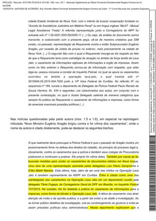 cidade Estado Unidense de Nova York, com o intento de buscar cooperação fundada no
“Acordo de Assistência Judiciária em Matéria Penal” ou em língua inglesa “MLAT - Mutual
Legal Assistance Treaty” A referida representação junto a Corregedoria do MPF foi
autuada sob nº 1.00.0021.000128/2005-11 (...) Ou seja, da análise do documento acima
transcrito, e colacionado com a presente peça, vê-se de maneira cristalina que SIM
existiu, no passado, representação da Requerente contra o então Subprocurador Eugênio
Aragão, por ocasião de coleta de provas no exterior, mais precisamente na cidade de
Nova York. (...) O segundo fato com o qual a Requerente insurge-se diz respeito ao fato
de que a Requerente teria como estratégia de atuação no âmbito da força tarefa da Lava
Jato, o vazamento de informações sigilosas de informações a órgão de impressa. Assim
como no fato anterior o Requerido cercou-se de informação com respaldo, que aliás
diga-se, passou inclusive a constar de Inquérito Policial, no qual se apura os vazamentos
ocorridos no âmbito a operação lava-jato, o qual tramita sob nº
5015645-55.2015.404.7000 junto a 14ª Vara Federal de Curitiba. No referido IP, na
sequencia nº 184, consta o depoimento do Delegado de Polícia Federal Paulo Renato de
Souza Herrera, fls. 434 e seguintes, ora colacionados aos autos, em conjunto com a
presente contestação, no qual o Ilustre Delegado salienta de maneira categórica que
sempre foi prática da Requerente o vazamento de informações a impressa, como forma
de amenizar eventuais pressões políticas (...)
Nas notícias questionadas pela parte autora (mov. 1.5 e 1.6), em especial na reportagem
intitulada “Novo Ministro Eugênio Aragão brigou contra e foi vítima dos vazamentos”, onde o
nome da autora é citado diretamente, pode-se destacar os seguintes trechos:
O que realmente deve preocupar a Polícia Federal é que o passado de Aragão mostra um
posicionamento firme na defesa dos direitos do cidadão, do principio do processo legal e,
obviamente, contra os vazamentos que a polícia e também seus colegas da Procuradoria
praticaram e continuam a praticar. Ele próprio foi vitima deles. Também por causa de ter
buscado medidas para conter os vazamentos de documentos obtidos em Nova Iorque,
virou alvo de uma representação assinada pelos delegados Luis Flávio Zampronha e
. Esta última, hoje, além de ser uma das chefes na Operação LavaErika Mialik Marena
Jato é também representante da ADPF em Curitiba. Érika é citada como uma das
estrategistas dos vazamentos na Operação Lava Jato em um depoimento ouvido pela
delegada Tânia Fogaça, da Corregedoria Geral do DPF em Brasília, no Inquérito Policial
737/2015. Na ocasião, lhe foi relatada a prática do vazamento de informações para a
A tática de vazamento visa atrairimprensa, como forma de blindar a Operação Lava Jato.
atenção da mídia e da opinião publica, e a partir dai evitar q se abafe a investigação. Ao
se tornar público detalhes da investigação, cria-se constrangimento ao governo e evita-se
assim pressões políticas e/ou administrativas. Nesse depoimento explicaram que a
Documentoassinadodigitalmente,conformeMPnº2.200-2/2001,Leinº11.419/2006,resoluçãodoProjudi,doTJPR/OE
Validaçãodesteemhttps://projudi.tjpr.jus.br/projudi/-Identificador:PJ6VNNMDLU9VZNTBHD7K
PROJUDI - Recurso: 0012169-78.2016.8.16.0182 - Ref. mov. 25.1 - Assinado digitalmente por Maria Fernanda Scheidemantel Nogara Ferreira da Co
sta:9546
15/05/2019: JUNTADA DE ACÓRDÃO. Arq: Acórdão (Maria Fernanda Scheidemantel Nogara Ferreira da Costa - 1ª Turma Recursal dos Juizados Especiais)
 