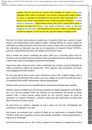 delegada Érika foi uma das que importou esta estratégia do trabalho na Operação
Satiagraha. Mas a tática do vazamento, como lembra o subprocurador Aragão, também
foi usada na Operação do Banestado em que ela teve papel importante, tanto que
. Tambémassinou com o chefe a representação contra o então procurador da República
consta do depoimento o relacionamento próximo dela como o repórter Mario Sérgio de
. Uma relação profissional iniciada na OperaçãoCarvalho, da Folha de S. Paulo
Satiagraha, em São Paulo. Com frequência, ele foi visto e chegou a ser filmado saindo
.das sala da delegada, no início da Lava Jato, segundo relataram à delegada Tânia
Pois bem, da notícia acima pode-se constatar que o requerido afirma que a autora foi quem
assinou uma representação contra Eugênio Aragão, nomeado Ministro da Justiça à época da
publicação da matéria jornalística, bem como que a autora é citada como uma das estrategistas
dos vazamentos na Operação Lava Jato em um depoimento no Inquérito Policial 737/2015 e
que possui relacionamento próximo com repórter da Folha de S. Paulo.
Após a análise das provas constantes dos autos, tenho que o requerido logrou êxito em
comprovar que as matérias apenas retrataram fatos que efetivamente teve ciência por pessoas
e dados reais, sendo as reportagens meramente informativas.
Veja-se que, pelas provas dos autos, restou comprovado que a autora, enquanto Delegada de
Polícia, encaminhou relatório de missão (mov. 123.3, págs 24 a 28), juntamente com outros
cinco Delegados da Polícia Federal.
Em que pese não ter sido a autora quem representou contra o Min. Eugênio Aragão, certo é
que o relatório encaminhado pela mesma e por seus colegas foi o ponto de partida para que a
Corregedoria-Geral do MPF apresentasse referida representação.
Portanto, tenho que houve mera inexatidão técnica nas palavras utilizadas pelo requerido.
Ademais, deve-se constatar que o fato de ser publicado que alguém representou outro alguém,
por si só, não traz qualquer abalo aos atributos da personalidade. Até porque, se assim
tivesse-o feito, a autora apenas estaria agindo em seu exercício regular de direito de
representar um superior hierárquico, conforme comprovado pelo depoimento da testemunha
Paulo Fernando da Costa Lacerda.
De igual forma em relação a alegação de que a autora era uma das “estrategistas dos
vazamentos na Operação Lava Jato”.
Isso porque, ao mencionar que a autora foi citada em um depoimento no Inquérito Policial
737/2015, tenho que o requerido se cercou das cautelas necessárias, inclusive apresentando a
origem de tal informação.
Conforme documentos de mov. 52.3 a 52.6, a autora foi sim citada em um depoimento como a
Documentoassinadodigitalmente,conformeMPnº2.200-2/2001,Leinº11.419/2006,resoluçãodoProjudi,doTJPR/OE
Validaçãodesteemhttps://projudi.tjpr.jus.br/projudi/-Identificador:PJ6VNNMDLU9VZNTBHD7K
PROJUDI - Recurso: 0012169-78.2016.8.16.0182 - Ref. mov. 25.1 - Assinado digitalmente por Maria Fernanda Scheidemantel Nogara Ferreira da Co
sta:9546
15/05/2019: JUNTADA DE ACÓRDÃO. Arq: Acórdão (Maria Fernanda Scheidemantel Nogara Ferreira da Costa - 1ª Turma Recursal dos Juizados Especiais)
 