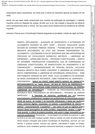 responsável pelos vazamentos, de modo que a notícia do requerido apenas se baseou em tal
fonte.
Ainda, em que pese restar comprovado que, quando da publicação da reportagem, o referido
inquérito corria em Segredo de Justiça, tal fato, por si só, não impede o requerido de utilizá-lo
como embasamento para a notícia, vez que juntou prova testemunhal da existência do referido
inquérito.
Inclusive, frisa-se que a Constituição Federal resguarda ao jornalista o direito de sigilo da fonte:
EMENTA: RECLAMAÇÃO – ALEGAÇÃO DE DESRESPEITO À AUTORIDADE DO
JULGAMENTO PLENÁRIO DA ADPF 130/DF – EFICÁCIA VINCULANTE DESSA
DECISÃO DO SUPREMO TRIBUNAL FEDERAL – POSSIBILIDADE DE CONTROLE,
MEDIANTE RECLAMAÇÃO, DE ATOS QUE TENHAM TRANSGREDIDO TAL
JULGAMENTO – LEGITIMIDADE ATIVA DE TERCEIROS QUE NÃO INTERVIERAM NO
PROCESSO DE FISCALIZAÇÃO NORMATIVA ABSTRATA – LIBERDADE DE
EXPRESSÃO – JORNALISMO DIGITAL – PROTEÇÃO CONSTITUCIONAL – DIREITO
DE INFORMAR: PRERROGATIVA FUNDAMENTAL QUE SE COMPREENDE NA
LIBERDADE CONSTITUCIONAL DE MANIFESTAÇÃO DO PENSAMENTO E DE
COMUNICAÇÃO – INADMISSIBILIDADE DE CENSURA ESTATAL, INCLUSIVE
DAQUELA IMPOSTA PELO PODER JUDICIÁRIO, À LIBERDADE DE EXPRESSÃO,
NESTA COMPREENDIDA A LIBERDADE DE INFORMAÇÃO JORNALÍSTICA – TEMA
EFETIVAMENTE VERSADO NA ADPF 130/DF, CUJO JULGAMENTO FOI INVOCADO,
DE MODO INTEIRAMENTE PERTINENTE, COMO PARÂMETRO DE CONFRONTO –
PRECEDENTES – SIGILO DA FONTE COMO DIREITO BÁSICO DO JORNALISTA:
RECONHECIMENTO, em “obiter dictum”, DE QUE SE TRATA DE PRERROGATIVA
CONSTITUCIONAL QUALIFICADA COMO GARANTIA INSTITUCIONAL DA PRÓPRIA
– PARECER DA PROCURADORIA-GERAL DALIBERDADE DE INFORMAÇÃO
REPÚBLICA PELA PROCEDÊNCIA DA RECLAMAÇÃO – RECURSO DE AGRAVO
IMPROVIDO. – A liberdade de imprensa, qualificada por sua natureza
essencialmente constitucional, assegura aos profissionais de comunicação social o
direito de buscar, de receber e de transmitir informações e ideias por quaisquer
meios, inclusive digitais, ressalvada, no entanto, a possibilidade de intervenção
judicial – necessariamente “a posteriori” – nos casos em que se registrar prática
abusiva dessa prerrogativa de ordem jurídica, resguardado, sempre, o sigilo da
fonte quando, a critério do próprio jornalista, este assim o julgar necessário ao seu
Precedentes. – A prerrogativa do jornalista de preservar o sigiloexercício profissional.
da fonte (e de não sofrer qualquer sanção, direta ou indireta, em razão da prática legítima
dessa franquia outorgada pela própria Constituição da República), oponível, por isso
mesmo, a qualquer pessoa, inclusive aos agentes, autoridades e órgãos do Estado,
qualifica-se como verdadeira garantia institucional destinada a assegurar o exercício do
Documentoassinadodigitalmente,conformeMPnº2.200-2/2001,Leinº11.419/2006,resoluçãodoProjudi,doTJPR/OE
Validaçãodesteemhttps://projudi.tjpr.jus.br/projudi/-Identificador:PJ6VNNMDLU9VZNTBHD7K
PROJUDI - Recurso: 0012169-78.2016.8.16.0182 - Ref. mov. 25.1 - Assinado digitalmente por Maria Fernanda Scheidemantel Nogara Ferreira da Co
sta:9546
15/05/2019: JUNTADA DE ACÓRDÃO. Arq: Acórdão (Maria Fernanda Scheidemantel Nogara Ferreira da Costa - 1ª Turma Recursal dos Juizados Especiais)
 