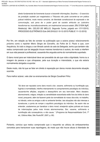 direito fundamental de livremente buscar e transmitir informações. Doutrina. – O exercício
da jurisdição cautelar por magistrados e Tribunais não pode converter-se em prática
judicial inibitória, muito menos censória, da liberdade constitucional de expressão e de
comunicação, sob pena de o poder geral de cautela atribuído ao Judiciário
(Rcl 21504 AgR,transformar-se, inconstitucionalmente, em inadmissível censura estatal.
Relator(a): Min. CELSO DE MELLO, Segunda Turma, julgado em 17/11/2015,
PROCESSO ELETRÔNICO DJe-249 DIVULG 10-12-2015 PUBLIC 11-12-2015)
Por fim, em relação ao fato de constar na publicação que a autora possui relacionamento
próximo como o repórter Mario Sérgio de Carvalho, da Folha de S. Paulo e que, com
, tenho que também nãofrequência, foi visto e chegou a ser filmado saindo da sala da Delegada
restou comprovado que tal alegação trouxe maiores transtornos à autora, de modo a interferir
em sua vida pessoal e profissional, causando-lhe angustia acima do normalmente suportado.
O dano moral para ser indenizável deve ser precedido de ato que viole a dignidade, honra ou a
imagem da pessoa e que ultrapasse, pela sua duração e intensidade, o que ela estaria
normalmente obrigada a suportar.
Deste modo, não há que se falar em direito à reparação por danos morais decorrente situação
ocorrida.
Para melhor aclarar, vale citar os ensinamentos de Sérgio Cavalhieri Filho:
“Só deve ser reputado como dano moral a dor, vexame, sofrimento ou humilhação que,
fugindo à normalidade, interfira intensamente no comportamento psicológico do indivíduo,
causando-lhe aflições, angústia e desequilíbrio em seu bem-estar. Mero dissabor,
aborrecimento, mágoa, irritação ou sensibilidade exacerbada estão fora da órbita do dano
moral, porquanto, além de fazerem parte da normalidade do nosso dia-a-dia, no trabalho,
no trânsito, entre os amigos e até no ambiente familiar, tais situações não são intensas e
duradouras, a ponto de romper o equilíbrio psicológico do indivíduo. Se assim não se
entender, acabaremos por banalizar o dano moral, ensejando ações judiciais em busca
de indenizações pelos mais triviais aborrecimentos. Dor, vexame, sofrimento e
humilhação são consequência, e não causa. ” (Programa de Responsabilidade Civil, 7ª
ed., Editora Atlas, São Paulo/SP, 2007, p. 80)
Portanto, concluo que restou comprovado que o requerido se utilizou de embasamentos
concretos para transcrever suas reportagens, de modo que não houve abuso à liberdade de
Documentoassinadodigitalmente,conformeMPnº2.200-2/2001,Leinº11.419/2006,resoluçãodoProjudi,doTJPR/OE
Validaçãodesteemhttps://projudi.tjpr.jus.br/projudi/-Identificador:PJ6VNNMDLU9VZNTBHD7K
PROJUDI - Recurso: 0012169-78.2016.8.16.0182 - Ref. mov. 25.1 - Assinado digitalmente por Maria Fernanda Scheidemantel Nogara Ferreira da Co
sta:9546
15/05/2019: JUNTADA DE ACÓRDÃO. Arq: Acórdão (Maria Fernanda Scheidemantel Nogara Ferreira da Costa - 1ª Turma Recursal dos Juizados Especiais)
 
