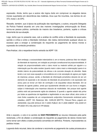 expressão. Ainda, tenho que a autora não logrou êxito em comprovar os alegados danos
morais suportados em decorrência das matérias, ônus que lhe incumbia, nos termos do art.
373, inciso I, do CPC.
Ressalto, também, que à época da publicação das reportagens, a autora, enquanto Delegada
da Polícia Federal atuando em uma das maiores investigações anticorrupção do Brasil,
tornou-se pessoa pública, conhecida da maioria dos brasileiros, portanto, sujeita a críticas
decorrente de sua atuação.
Logo, tenho que no presente caso, sob a análise do conflito entre a liberdade de expressão,
opinião e crítica e entre a liberdade individual, não restou demonstrado qualquer abuso ou
excesso apto a ensejar a condenação do requerido ao pagamento de danos morais e
supressão de conteúdo jornalístico.
Para finalizar, cito o respeitável trecho extraído da ADPF 130:
Sem embargo, a excessividade indenizatória é, em si mesma, poderoso fator de inibição
da liberdade de imprensa, em violação ao princípio constitucional da proporcionalidade. A
relação de proporcionalidade entre o dano moral ou material sofrido por alguém e a
indenização que lhe caiba receber (quanto maior o dano maior a indenização) opera é no
âmbito interno da potencialidade da ofensa e da concreta situação do ofendido. Nada
tendo a ver com essa equação a circunstância em si da veiculação do agravo por órgão
de imprensa, porque, senão, a liberdade de informação jornalística deixaria de ser um
elemento de expansão e de robustez da liberdade de pensamento e de expressão lato
sensu para se tornar um fator de contração e de esqualidez dessa liberdade. Em se
tratando de agente público, ainda que injustamente ofendido em sua honra e imagem,
subjaz à indenização uma imperiosa cláusula de modicidade. Isto porque todo agente
público está sob permanente vigília da cidadania. E quando o agente estatal não prima
por todas as aparências de legalidade e legitimidade no seu atuar oficial, atrai contra si
mais fortes suspeitas de um comportamento antijurídico francamente sindicável pelos
cidadãos. (ADPF 130, Relator(a): Min. CARLOS BRITTO, Tribunal Pleno, julgado em
30/04/2009, DJe-208 DIVULG 05-11-2009 PUBLIC 06-11-2009 EMENT VOL-02381-01
PP-00001 RTJ VOL-00213-01 PP-00020)
Ante o exposto, o voto é no sentido de ao recurso interposto pela parteDAR PROVIMENTO
reclamada, a fim de afastar a condenação do requerido ao pagamento de danos morais bem
como tornar sem efeito a tutela provisória convertida em definitiva. Portanto, improcedentes os
pedidos iniciais.
Logrando êxito recursal, deixo de condenar o recorrente ao pagamento de custas processuais e
Documentoassinadodigitalmente,conformeMPnº2.200-2/2001,Leinº11.419/2006,resoluçãodoProjudi,doTJPR/OE
Validaçãodesteemhttps://projudi.tjpr.jus.br/projudi/-Identificador:PJ6VNNMDLU9VZNTBHD7K
PROJUDI - Recurso: 0012169-78.2016.8.16.0182 - Ref. mov. 25.1 - Assinado digitalmente por Maria Fernanda Scheidemantel Nogara Ferreira da Co
sta:9546
15/05/2019: JUNTADA DE ACÓRDÃO. Arq: Acórdão (Maria Fernanda Scheidemantel Nogara Ferreira da Costa - 1ª Turma Recursal dos Juizados Especiais)
 
