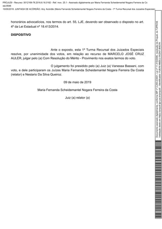 honorários advocatícios, nos termos do art. 55, LJE, devendo ser observado o disposto no art.
4º da Lei Estadual nº 18.413/2014.
DISPOSITIVO
Ante o exposto, esta 1ª Turma Recursal dos Juizados Especiais
resolve, por unanimidade dos votos, em relação ao recurso de MARCELO JOSÉ CRUZ
AULER, julgar pelo (a) Com Resolução do Mérito - Provimento nos exatos termos do voto.
O julgamento foi presidido pelo (a) Juiz (a) Vanessa Bassani, com
voto, e dele participaram os Juízes Maria Fernanda Scheidemantel Nogara Ferreira Da Costa
(relator) e Nestario Da Silva Queiroz.
09 de maio de 2019
Maria Fernanda Scheidemantel Nogara Ferreira da Costa
Juiz (a) relator (a)
Documentoassinadodigitalmente,conformeMPnº2.200-2/2001,Leinº11.419/2006,resoluçãodoProjudi,doTJPR/OE
Validaçãodesteemhttps://projudi.tjpr.jus.br/projudi/-Identificador:PJ6VNNMDLU9VZNTBHD7K
PROJUDI - Recurso: 0012169-78.2016.8.16.0182 - Ref. mov. 25.1 - Assinado digitalmente por Maria Fernanda Scheidemantel Nogara Ferreira da Co
sta:9546
15/05/2019: JUNTADA DE ACÓRDÃO. Arq: Acórdão (Maria Fernanda Scheidemantel Nogara Ferreira da Costa - 1ª Turma Recursal dos Juizados Especiais)
 