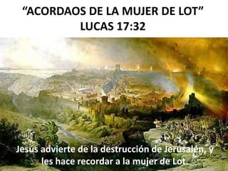 “ACORDAOS DE LA MUJER DE LOT”
LUCAS 17:32
Jesús advierte de la destrucción de Jerusalén, y
les hace recordar a la mujer de Lot.
 