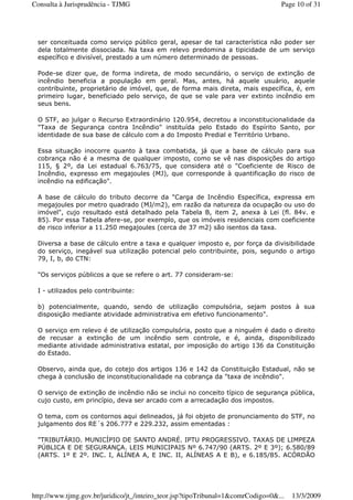 ser conceituada como serviço público geral, apesar de tal característica não poder ser
dela totalmente dissociada. Na taxa em relevo predomina a tipicidade de um serviço
específico e divisível, prestado a um número determinado de pessoas.
Pode-se dizer que, de forma indireta, de modo secundário, o serviço de extinção de
incêndio beneficia a população em geral. Mas, antes, há aquele usuário, aquele
contribuinte, proprietário de imóvel, que, de forma mais direta, mais específica, é, em
primeiro lugar, beneficiado pelo serviço, de que se vale para ver extinto incêndio em
seus bens.
O STF, ao julgar o Recurso Extraordinário 120.954, decretou a inconstitucionalidade da
"Taxa de Segurança contra Incêndio" instituída pelo Estado do Espírito Santo, por
identidade de sua base de cálculo com a do Imposto Predial e Território Urbano.
Essa situação inocorre quanto à taxa combatida, já que a base de cálculo para sua
cobrança não é a mesma de qualquer imposto, como se vê nas disposições do artigo
115, § 2º, da Lei estadual 6.763/75, que considera até o "Coeficiente de Risco de
Incêndio, expresso em megajoules (MJ), que corresponde à quantificação do risco de
incêndio na edificação".
A base de cálculo do tributo decorre da "Carga de Incêndio Específica, expressa em
megajoules por metro quadrado (MJ/m2), em razão da natureza da ocupação ou uso do
imóvel", cujo resultado está detalhado pela Tabela B, item 2, anexa à Lei (fl. 84v. e
85). Por essa Tabela afere-se, por exemplo, que os imóveis residenciais com coeficiente
de risco inferior a 11.250 megajoules (cerca de 37 m2) são isentos da taxa.
Diversa a base de cálculo entre a taxa e qualquer imposto e, por força da divisibilidade
do serviço, inegável sua utilização potencial pelo contribuinte, pois, segundo o artigo
79, I, b, do CTN:
"Os serviços públicos a que se refere o art. 77 consideram-se:
I - utilizados pelo contribuinte:
b) potencialmente, quando, sendo de utilização compulsória, sejam postos à sua
disposição mediante atividade administrativa em efetivo funcionamento".
O serviço em relevo é de utilização compulsória, posto que a ninguém é dado o direito
de recusar a extinção de um incêndio sem controle, e é, ainda, disponibilizado
mediante atividade administrativa estatal, por imposição do artigo 136 da Constituição
do Estado.
Observo, ainda que, do cotejo dos artigos 136 e 142 da Constituição Estadual, não se
chega à conclusão de inconstitucionalidade na cobrança da "taxa de incêndio".
O serviço de extinção de incêndio não se inclui no conceito típico de segurança pública,
cujo custo, em princípio, deva ser arcado com a arrecadação dos impostos.
O tema, com os contornos aqui delineados, já foi objeto de pronunciamento do STF, no
julgamento dos RE´s 206.777 e 229.232, assim ementadas :
"TRIBUTÁRIO. MUNICÍPIO DE SANTO ANDRÉ. IPTU PROGRESSIVO. TAXAS DE LIMPEZA
PÚBLICA E DE SEGURANÇA. LEIS MUNICIPAIS Nº 6.747/90 (ARTS. 2º E 3º); 6.580/89
(ARTS. 1º E 2º. INC. I, ALÍNEA A, E INC. II, ALÍNEAS A E B), e 6.185/85. ACÓRDÃO
Page 10 of 31Consulta à Jurisprudência - TJMG
13/3/2009http://www.tjmg.gov.br/juridico/jt_/inteiro_teor.jsp?tipoTribunal=1&comrCodigo=0&...
 