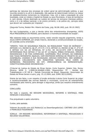 participa da natureza dos encargos de ordem geral da administração pública, a que
incumbe prestá-lo ou pô-lo à disposição, não apenas de determinado número ou classe
de estabelecimentos comerciais ou industriais, mas, sim a toda a população de uma
localidade, onde se instala a Capital do Estado ou seus Municípios. A taxa de bombeiros
é, sem dúvida, tributo destinado ao custeio de serviço de exclusivo interesse público,
como o é o da defesa nacional, o do ensino primário, o de polícia etc, serviços estes
que devem ser custeados por impostos".
(Segunda Turma, Relator Min. Ribeiro da Costa, julg. 06.08.1963, pub. 09.10.1963)
Por tais fundamentos, e com a devida vênia dos entendimentos divergentes, VOTO
PELA PROCEDÊNCIA DO PEDIDO, para declarar a inconstitucionalidade da exação".
Não obstante todos os argumentos acima, restei vencido naquele julgamento, tendo a
douta CORTE SUPERIOR, por ampla maioria, declarado a constitucionalidade da exação,
em acórdão acima ementado:
"EMENTA: TAXA DE SEGURANÇA PÚBLICA, NA MODALIDADE "TAXA DE INCÊNDIO" -
ARTIGOS 113, INCISO IV, §§ 2º, 3º E 4º, I E II; ARTIGO 14, INCISO 10 §§ 1º, 2º E 3º
E ARTIGO 115 DA LEI ESTADUAL Nº 6.763, DE 26/12/1975 COM A REDAÇÃO
DETERMINADA PELO ARTIGO 1º DA LEI Nº 14.938/03, AMBAS ESTADUAIS. IMÓVEIS
RESIDENCIAIS E DE FINS COMERCIAIS. SUSPENSÃO, PELO ESTADO, DA COBRANÇA
DAS TAXAS REFERENTES ÀQUELES, COM POSTERIOR REMESSA DE PROJETO DE LEI À
ASSEMBLÉIA, VISANDO À SUA REVOGAÇÃO. SERVIÇO ESPECÍFICO, NÃO GENÉRICO.
INCIDÊNCIA CIRCUNSCRITA AOS MUNICÍPIOS SERVIDOS PELO CORPO DE
BOMBEIROS. PRECEDENTES DO STF. IMPROCEDÊNCIA DA REPRESENTAÇÃO.
CONSTITUCIONALIDADE RECONHECIDA."
(Tribunal de Justiça do Estado de Minas Gerais, Corte Superior, Relator Des. Roney
Oliveira, ADIN n. 1.0000.04.404860-1/000, Requerentes: PT - Partido dos
Trabalhadores e PC DO B - Partido Comunista do Brasil; Requerido: Governador do
Estado de Minas Gerais e outro, julg. 15.12.2004, pub. DJMG 30/12/2004).
Diante de tais fatos, e em respeito à função atribuída à douta Corte Superior de julgar
a constitucionalidade das normas federais e municipais, curvo-me ao entendimento
manifestado pela maioria, para denegar a segurança, ainda que ressalve entendimento
contrário.
CONCLUSÃO.
Por todo o exposto, NO REEXAME NECESSÁRIO, REFORMO A SENTENÇA, PARA
DENEGAR A SEGURANÇA.
Fica prejudicado o apelo voluntário.
Custas, pela apelada.
Votaram de acordo com o(a) Relator(a) os Desembargador(es): CAETANO LEVI LOPES
e FRANCISCO FIGUEIREDO.
SÚMULA : EM REEXAME NECESSÁRIO, REFORMARAM A SENTENÇA, PREJUDICADO O
RECURSO VOLUNTÁRIO.
Page 6 of 7Consulta à Jurisprudência - TJMG
13/3/2009http://www.tjmg.gov.br/juridico/jt_/inteiro_teor.jsp?tipoTribunal=1&comrCodigo=24...
 