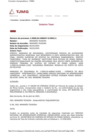 » Consultas » Jurisprudência » Acórdãos
Inteiro Teor
Voltar Imprimir
Número do processo: 1.0000.04.408667-6/000(1)
Relator: BRANDÃO TEIXEIRA
Relator do Acordão: BRANDÃO TEIXEIRA
Data do Julgamento: 06/04/2005
Data da Publicação: 06/05/2005
Inteiro Teor:
EMENTA: MANDADO DE SEGURANÇA. LEGITIMIDADE PASSIVA DA AUTORIDADE
ADMINISTRATIVA APONTADA, QUE REPRESENTA O ENTE ADMINISTRATIVO QUE, AO
FINAL, DEVERÁ SUPORTAR OS EFEITOS DA SENTENÇA MANDAMENTAL. DIREITO
TRIBUTÁRIO. "TAXA DE INCÊNDIO" INSTITUÍDA PELO ESTADO DE MINAS GERAIS.
CONSTITUCIONALIDADE DA EXAÇÃO DECLARADA PELA DOUTA CORTE SUPERIOR DO
EGRÉGIO TRIBUNAL DE JUSTIÇA DO ESTADO DE MINAS GERAIS. ADIN
1.0000.04.404860-1/000. SEGURANÇA DENEGADA. RESSALVA DO PONTO DE VISTA
DO RELATOR.
MANDADO DE SEGURANÇA Nº 1.0000.04.408667-6/000 - COMARCA DE BELO
HORIZONTE - IMPETRANTE(S): SENAC/ARMG SERVIÇO NACIONAL DE APRENDIZAGEM
COMERCIAL - AUT COATORA(S): SECRETÁRIO ESTADO FAZENDA MINAS GERAIS -
RELATOR: EXMO. SR. DES. BRANDÃO TEIXEIRA
ACÓRDÃO
Vistos etc., acorda o 1º GRUPO DE CÂMARAS CÍVEIS do Tribunal de Justiça do Estado
de Minas Gerais, incorporando neste o relatório de fls., na conformidade da ata dos
julgamentos e das notas taquigráficas, à unanimidade de votos, EM REJEITAR AS
PRELIMINARES E, NO MÉRITO, DENEGAR A SEGURANÇA.
Belo Horizonte, 06 de abril de 2005.
DES. BRANDÃO TEIXEIRA - RelatorNOTAS TAQUIGRÁFICAS
O SR. DES. BRANDÃO TEIXEIRA:
VOTO
Cuidam os presentes autos de mandado de segurança impetrado por SERVIÇO
NACIONAL DE APRENDIZAGEM COMERCIAL (SENAC/ARMG) contra ato ilegal atribuído
ao Exmo Sr. SECRETÁRIO DA FAZENDA DO ESTADO DE MINAS GERAIS, consistente na
cobrança da Taxa de Incêndio instituída pela Lei Estadual n. 14.938/2003.
Página Inicial Institucional Consultas Serviços IntranetPágina Inicial Institucional Consultas Serviços Intranet
Page 1 of 12Consulta à Jurisprudência - TJMG
13/3/2009http://www.tjmg.gov.br/juridico/jt_/inteiro_teor.jsp?tipoTribunal=1&comrCodigo=0&...
 
