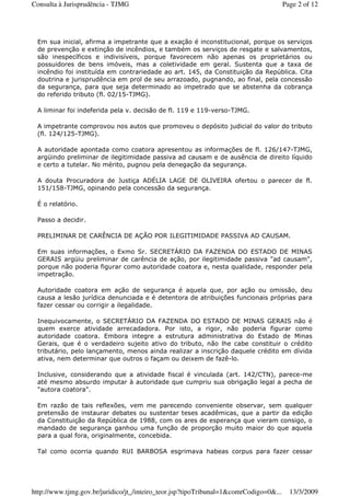 Em sua inicial, afirma a impetrante que a exação é inconstitucional, porque os serviços
de prevenção e extinção de incêndios, e também os serviços de resgate e salvamentos,
são inespecíficos e indivisíveis, porque favorecem não apenas os proprietários ou
possuidores de bens imóveis, mas a coletividade em geral. Sustenta que a taxa de
incêndio foi instituída em contrariedade ao art. 145, da Constituição da República. Cita
doutrina e jurisprudência em prol de seu arrazoado, pugnando, ao final, pela concessão
da segurança, para que seja determinado ao impetrado que se abstenha da cobrança
do referido tributo (fl. 02/15-TJMG).
A liminar foi indeferida pela v. decisão de fl. 119 e 119-verso-TJMG.
A impetrante comprovou nos autos que promoveu o depósito judicial do valor do tributo
(fl. 124/125-TJMG).
A autoridade apontada como coatora apresentou as informações de fl. 126/147-TJMG,
argüindo preliminar de ilegitimidade passiva ad causam e de ausência de direito líquido
e certo a tutelar. No mérito, pugnou pela denegação da segurança.
A douta Procuradora de Justiça ADÉLIA LAGE DE OLIVEIRA ofertou o parecer de fl.
151/158-TJMG, opinando pela concessão da segurança.
É o relatório.
Passo a decidir.
PRELIMINAR DE CARÊNCIA DE AÇÃO POR ILEGITIMIDADE PASSIVA AD CAUSAM.
Em suas informações, o Exmo Sr. SECRETÁRIO DA FAZENDA DO ESTADO DE MINAS
GERAIS argüiu preliminar de carência de ação, por ilegitimidade passiva "ad causam",
porque não poderia figurar como autoridade coatora e, nesta qualidade, responder pela
impetração.
Autoridade coatora em ação de segurança é aquela que, por ação ou omissão, deu
causa a lesão jurídica denunciada e é detentora de atribuições funcionais próprias para
fazer cessar ou corrigir a ilegalidade.
Inequivocamente, o SECRETÁRIO DA FAZENDA DO ESTADO DE MINAS GERAIS não é
quem exerce atividade arrecadadora. Por isto, a rigor, não poderia figurar como
autoridade coatora. Embora integre a estrutura administrativa do Estado de Minas
Gerais, que é o verdadeiro sujeito ativo do tributo, não lhe cabe constituir o crédito
tributário, pelo lançamento, menos ainda realizar a inscrição daquele crédito em dívida
ativa, nem determinar que outros o façam ou deixem de fazê-lo.
Inclusive, considerando que a atividade fiscal é vinculada (art. 142/CTN), parece-me
até mesmo absurdo imputar à autoridade que cumpriu sua obrigação legal a pecha de
"autora coatora".
Em razão de tais reflexões, vem me parecendo conveniente observar, sem qualquer
pretensão de instaurar debates ou sustentar teses acadêmicas, que a partir da edição
da Constituição da República de 1988, com os ares de esperança que vieram consigo, o
mandado de segurança ganhou uma função de proporção muito maior do que aquela
para a qual fora, originalmente, concebida.
Tal como ocorria quando RUI BARBOSA esgrimava habeas corpus para fazer cessar
Page 2 of 12Consulta à Jurisprudência - TJMG
13/3/2009http://www.tjmg.gov.br/juridico/jt_/inteiro_teor.jsp?tipoTribunal=1&comrCodigo=0&...
 