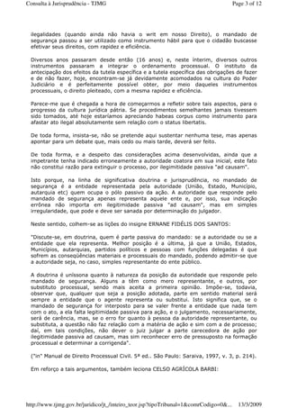 ilegalidades (quando ainda não havia o writ em nosso Direito), o mandado de
segurança passou a ser utilizado como instrumento hábil para que o cidadão buscasse
efetivar seus direitos, com rapidez e eficiência.
Diversos anos passaram desde então (16 anos) e, neste ínterim, diversos outros
instrumentos passaram a integrar o ordenamento processual. O instituto da
antecipação dos efeitos da tutela específica e a tutela específica das obrigações de fazer
e de não fazer, hoje, encontram-se já devidamente acomodados na cultura do Poder
Judiciário e é perfeitamente possível obter, por meio daqueles instrumentos
processuais, o direito pleiteado, com a mesma rapidez e eficiência.
Parece-me que é chegada a hora de começarmos a refletir sobre tais aspectos, para o
progresso da cultura jurídica pátria. Se procedimentos semelhantes jamais tivessem
sido tomados, até hoje estaríamos apreciando habeas corpus como instrumento para
afastar ato ilegal absolutamente sem relação com o status libertatis.
De toda forma, insista-se, não se pretende aqui sustentar nenhuma tese, mas apenas
apontar para um debate que, mais cedo ou mais tarde, deverá ser feito.
De toda forma, e a despeito das considerações acima desenvolvidas, ainda que a
impetrante tenha indicado erroneamente a autoridade coatora em sua inicial, este fato
não constitui razão para extinguir o processo, por ilegimitidade passiva "ad causam".
Isto porque, na linha de significativa doutrina e jurisprudência, no mandado de
segurança é a entidade representada pela autoridade (União, Estado, Município,
autarquia etc) quem ocupa o pólo passivo da ação. A autoridade que responde pelo
mandado de segurança apenas representa aquele ente e, por isso, sua indicação
errônea não importa em ilegitimidade passiva "ad causam", mas em simples
irregularidade, que pode e deve ser sanada por determinação do julgador.
Neste sentido, colhem-se as lições do insigne ERNANE FIDÉLIS DOS SANTOS:
"Discute-se, em doutrina, quem é parte passiva do mandado: se a autoridade ou se a
entidade que ela representa. Melhor posição é a última, já que a União, Estados,
Municípios, autarquias, partidos políticos e pessoas com funções delegadas é que
sofrem as conseqüências materiais e processuais do mandado, podendo admitir-se que
a autoridade seja, no caso, simples representante do ente público.
A doutrina é uníssona quanto à natureza da posição da autoridade que responde pelo
mandado de segurança. Alguns a têm como mero representante, e outros, por
substituto processual, sendo mais aceita a primeira opinião. Impõe-se, todavia,
observar que, qualquer que seja a posição adotada, parte em sentido material será
sempre a entidade que o agente representa ou substitui. Isto significa que, se o
mandado de segurança for interposto para se valer frente a entidade que nada tem
com o ato, a ela falta legitimidade passiva para ação, e o julgamento, necessariamente,
será de carência, mas, se o erro for quanto à pessoa da autoridade representante, ou
substituta, a questão não faz relação com a matéria de ação e sim com a de processo;
daí, em tais condições, não dever o juiz julgar a parte carecedora de ação por
ilegitimidade passiva ad causam, mas sim reconhecer erro de pressuposto na formação
processual e determinar a corrigenda".
("in" Manual de Direito Processual Civil. 5ª ed.. São Paulo: Saraiva, 1997, v. 3, p. 214).
Em reforço a tais argumentos, também leciona CELSO AGRÍCOLA BARBI:
Page 3 of 12Consulta à Jurisprudência - TJMG
13/3/2009http://www.tjmg.gov.br/juridico/jt_/inteiro_teor.jsp?tipoTribunal=1&comrCodigo=0&...
 