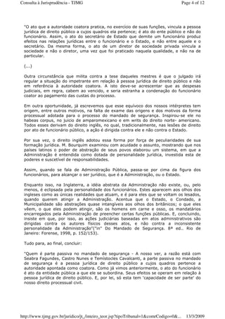 "O ato que a autoridade coatora pratica, no exercício de suas funções, vincula a pessoa
jurídica de direito público a cujos quadros ela pertence; é ato do ente público e não do
funcionário. Assim, o ato do secretário de Estado que demite um funcionário produz
efeitos nas relações jurídicas entre o funcionário e o Estado, e não entre aquele e o
secretário. Da mesma forma, o ato de um diretor de sociedade privada vincula a
sociedade e não o diretor, uma vez que foi praticado naquela qualidade, e não na de
particular.
(...)
Outra circunstância que milita contra a tese daqueles mestres é que o julgado irá
regular a situação do impetrante em relação à pessoa jurídica de direito público e não
em referência à autoridade coatora. A isto deve-se acrescentar que as despesas
judiciais, em regra, cabem ao vencido, e seria estranha a condenação do funcionário
coator ao pagamento das custas do processo.
Em outra oportunidade, já escrevemos que esse equívoco dos nossos intérpretes tem
origem, entre outros motivos, na falta de exame das origens e dos motivos da forma
processual adotada para o processo do mandado de segurança. Inspirou-se ele no
habeas corpus, no juicio de amparomexicano e em writs do direito norte- americano.
Todos esses derivam do direito inglês, no qual, tradicionalmente, nas lesões de direito
por ato de funcionário público, a ação é dirigida contra ele e não contra o Estado.
Por sua vez, o direito inglês adotou essa forma por força de peculiaridades de sua
formação jurídica. M. Bourquim examinou com acuidade o assunto, mostrando que nos
países latinos o poder de abstração de seus povos elaborou um sistema, em que a
Administração é entendida como dotada de personalidade jurídica, investida esta de
poderes e suscetível de responsabilidades.
Assim, quando se fala de Administração Pública, passa-se por cima da figura dos
funcionários, para alcançar o ser jurídico, que é a Administração, ou o Estado.
Enquanto isso, na Inglaterra, a idéia abstrata da Administração não existe, ou, pelo
menos, é eclipsada pela personalidade dos funcionários. Estes aparecem aos olhos dos
ingleses como as únicas realidades que atuam, e é para eles que se voltam os lesados,
quando querem atingir a Administração. Acentua que o Estado, o Condado, a
Municipalidade são abstrações quase intangíveis aos olhos dos britânicos; o que eles
vêem, o que eles podem atingir, são os homens em carne e osso, os mandatários
encarregados pela Administração de preencher certas funções públicas. E, concluindo,
insiste em que, por isso, as ações judiciárias baseadas em atos administrativos são
dirigidas contra os autores físicos desses atos, e não contra a inconsistente
personalidade da Administração"("in" Do Mandado de Segurança. 8ª ed.. Rio de
Janeiro: Forense, 1998, p. 152/153).
Tudo para, ao final, concluir:
"Quem é parte passiva no mandado de segurança - A nosso ver, a razão está com
Seabra Fagundes, Castro Nunes e Temístocles Cavalcanti, a parte passiva no mandado
de segurança é a pessoa jurídica de direito público a cujos quadros pertence a
autoridade apontada como coatora. Como já vimos anteriormente, o ato do funcionário
é ato da entidade pública a que ele se subordina. Seus efeitos se operam em relação à
pessoa jurídica de direito público. E, por lei, só esta tem ‘capacidade de ser parte' do
nosso direito processual civil.
Page 4 of 12Consulta à Jurisprudência - TJMG
13/3/2009http://www.tjmg.gov.br/juridico/jt_/inteiro_teor.jsp?tipoTribunal=1&comrCodigo=0&...
 