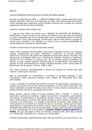 MÉRITO.
TAXA DE INCÊNDIO INSTITUÍDA PELO ESTADO DE MINAS GERAIS.
Quando do julgamento da ADIn n. 1.0000.04.404860-1/000, julgada pela douta Corte
Superior deste Eg. TJMG em 15 de dezembro de 2004, emiti pronunciamento favorável
à tese esposada pela impetrante, porque também entendia que a exação em comento
padecia de vício de inconstitucionalidade.
Sustentei, naquela oportunidade, que:
"... não há como deixar de verificar que o SERVIÇO DE EXTINÇÃO DE INCÊNDIO é
INDIVISÍVEL, porque se trata de um serviço de interesse geral, que deve ser prestado
ou posto à disposição não de um determinado número de estabelecimentos comerciais
ou industriais, mas a toda população. Demais disso, não há como separar a parcela do
serviço que é prestado a um indivíduo e a outros, já que a própria generalidade do
serviço afasta seu requisito de especificidade.
Também a doutrina tem se posicionado neste sentido:
‘Assim, não é qualquer serviço público que enseja a cobrança de taxa, mas somente
aqueles caracterizados por serem específicos e divisíveis. Os serviços públicos
genéricos e indivisíveis não podem ser custeados através desse tributo vinculado, mas
apenas pela arrecadação obtida com a cobrança de impostos. Corrobora a assertiva a
doutrina de Arx Tourinho, ao lecionar que: ‘Se os serviços públicos prestados são
difusos, ou seja, atingem pessoas indeterminadas ou à coletividade, não haverá fato
gerador de taxa' (InComentários ao Código Tributário Nacional. Coord. Carlos Valder do
Nascimento, Rio de Janeiro: Forense, 1998, p.156.)
Ora, nesse contexto, induvidosamente o serviço de extinção de incêndio não pode
originar a cobrança de uma taxa.
Não há possibilidade de individualizar e quantificar a atividade prestada a cada
contribuinte, sendo impossível destacar uma unidade de intervenção para cada
administrado.
E mais, a extinção de incêndios não beneficia somente os proprietários, possuidores ou
titulares de domínio útil de bens imóveis localizados na zona urbana municipal, mas
toda a sociedade, que pode ter todos os seus bens, imóveis, móveis e semoventes, e a
própria vida dos indivíduos, ameaçadas pelo sinistro.
Nesse sentido, colhe-se trecho de artigo publicado sobre a matéria: ‘o serviço de
prevenção e extinção de incêndios, resgate e salvamento, é inespecífico, pois favorece
não apenas os proprietários ou possuidores de bens imóveis, mas a coletividade em
geral, mesmo porque o sinistro pode atingir também os bens móveis e ameaçar vidas
humanas e de semoventes. E o resgate e salvamento favorecem todos aqueles que
eventualmente se encontrem em situação de risco no município, mesmo que não sejam
proprietários ou possuidores de imóveis e sequer morem na cidade. E, ademais, essas
atividades são indivisíveis pois não se pode medir o quanto cada munícipe, proprietário
ou não, é beneficiado com sua existência' (CHAGAS, MARCO AURÉLIO BICALHO de
ABREU. Por que não pagar a 'taxa' de incêndio?. Tributário.NET, São Paulo, inserido
em: 20/04/2001. Disponível em: . Acesso em: 22/04/2004.)
Também nessa toada, especificamente sobre ‘taxa de incêndio', já se pronunciou o col.
Page 6 of 12Consulta à Jurisprudência - TJMG
13/3/2009http://www.tjmg.gov.br/juridico/jt_/inteiro_teor.jsp?tipoTribunal=1&comrCodigo=0&...
 