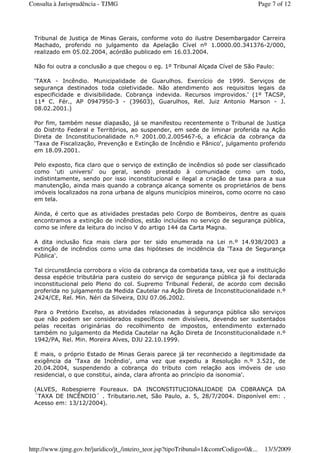 Tribunal de Justiça de Minas Gerais, conforme voto do ilustre Desembargador Carreira
Machado, proferido no julgamento da Apelação Cível nº 1.0000.00.341376-2/000,
realizado em 05.02.2004, acórdão publicado em 16.03.2004.
Não foi outra a conclusão a que chegou o eg. 1º Tribunal Alçada Cível de São Paulo:
‘TAXA - Incêndio. Municipalidade de Guarulhos. Exercício de 1999. Serviços de
segurança destinados toda coletividade. Não atendimento aos requisitos legais da
especificidade e divisibilidade. Cobrança indevida. Recursos improvidos.' (1º TACSP,
11ª C. Fér., AP 0947950-3 - (39603), Guarulhos, Rel. Juiz Antonio Marson - J.
08.02.2001.)
Por fim, também nesse diapasão, já se manifestou recentemente o Tribunal de Justiça
do Distrito Federal e Territórios, ao suspender, em sede de liminar proferida na Ação
Direta de Inconstitucionalidade n.º 2001.00.2.005467-6, a eficácia da cobrança da
‘Taxa de Fiscalização, Prevenção e Extinção de Incêndio e Pânico', julgamento proferido
em 18.09.2001.
Pelo exposto, fica claro que o serviço de extinção de incêndios só pode ser classificado
como ‘uti universi' ou geral, sendo prestado à comunidade como um todo,
indistintamente, sendo por isso inconstitucional e ilegal a criação de taxa para a sua
manutenção, ainda mais quando a cobrança alcança somente os proprietários de bens
imóveis localizados na zona urbana de alguns municípios mineiros, como ocorre no caso
em tela.
Ainda, é certo que as atividades prestadas pelo Corpo de Bombeiros, dentre as quais
encontramos a extinção de incêndios, estão incluídas no serviço de segurança pública,
como se infere da leitura do inciso V do artigo 144 da Carta Magna.
A dita inclusão fica mais clara por ter sido enumerada na Lei n.º 14.938/2003 a
extinção de incêndios como uma das hipóteses de incidência da ‘Taxa de Segurança
Pública'.
Tal circunstância corrobora o vício da cobrança da combatida taxa, vez que a instituição
dessa espécie tributária para custeio do serviço de segurança pública já foi declarada
inconstitucional pelo Pleno do col. Supremo Tribunal Federal, de acordo com decisão
proferida no julgamento da Medida Cautelar na Ação Direta de Inconstitucionalidade n.º
2424/CE, Rel. Min. Néri da Silveira, DJU 07.06.2002.
Para o Pretório Excelso, as atividades relacionadas à segurança pública são serviços
que não podem ser considerados específicos nem divisíveis, devendo ser sustentados
pelas receitas originárias do recolhimento de impostos, entendimento externado
também no julgamento da Medida Cautelar na Ação Direta de Inconstitucionalidade n.º
1942/PA, Rel. Min. Moreira Alves, DJU 22.10.1999.
E mais, o próprio Estado de Minas Gerais parece já ter reconhecido a ilegitimidade da
exigência da ‘Taxa de Incêndio', uma vez que expediu a Resolução n.º 3.521, de
20.04.2004, suspendendo a cobrança do tributo com relação aos imóveis de uso
residencial, o que constitui, ainda, clara afronta ao princípio da isonomia'.
(ALVES, Robespierre Foureaux. DA INCONSTITUCIONALIDADE DA COBRANÇA DA
´TAXA DE INCÊNDIO´ . Tributario.net, São Paulo, a. 5, 28/7/2004. Disponível em: .
Acesso em: 13/12/2004).
Page 7 of 12Consulta à Jurisprudência - TJMG
13/3/2009http://www.tjmg.gov.br/juridico/jt_/inteiro_teor.jsp?tipoTribunal=1&comrCodigo=0&...
 