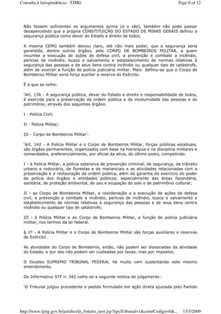 Não fossem suficientes os argumentos acima (e o são), também não pode passar
desapercebido que a própria CONSTITUIÇÃO DO ESTADO DE MINAS GERAIS definiu a
segurança pública como dever do Estado e direito de todos.
A mesma CEMG também deixou claro, até não mais poder, que a segurança seria
garantida, dentre outros órgãos, pelo CORPO DE BOMBEIROS MILITAR, a quem
incumbe a execução de ações de defesa civil, a prevenção e combate a incêndio,
perícias de incêndio, busca e salvamento e estabelecimento de normas relativas à
segurança das pessoas e de seus bens contra incêndio ou qualquer tipo de catástrofe,
além de exercer a função de polícia judiciária militar. Mais: definiu-se que o Corpo de
Bombeiros Militar seria força auxiliar e reserva do Exército.
É o que se colhe:
‘Art. 136 - A segurança pública, dever do Estado e direito e responsabilidade de todos,
é exercida para a preservação da ordem pública e da incolumidade das pessoas e do
patrimônio, através dos seguintes órgãos:
I - Polícia Civil;
II - Polícia Militar;
III - Corpo de Bombeiros Militar'.
‘Art. 142 - A Polícia Militar e o Corpo de Bombeiros Militar, forças públicas estaduais,
são órgãos permanentes, organizados com base na hierarquia e na disciplina militares e
comandados, preferencialmente, por oficial da ativa, do último posto, competindo:
I - à Polícia Militar, a polícia ostensiva de prevenção criminal, de segurança, de trânsito
urbano e rodoviário, de florestas e de mananciais e as atividades relacionadas com a
preservação e a restauração da ordem pública, além da garantia do exercício do poder
de polícia dos órgãos e entidades públicos, especialmente das áreas fazendária,
sanitária, de proteção ambiental, de uso e ocupação do solo e de patrimônio cultural;
II - ao Corpo de Bombeiros Militar, a coordenação e a execução de ações de defesa
civil, a prevenção e combate a incêndio, perícias de incêndio, busca e salvamento e
estabelecimento de normas relativas à segurança das pessoas e de seus bens contra
incêndio ou qualquer tipo de catástrofe;
III - à Polícia Militar e ao Corpo de Bombeiros Militar, a função de polícia judiciária
militar, nos termos da lei federal.
§ 1º - A Polícia Militar e o Corpo de Bombeiros Militar são forças auxiliares e reservas
do Exército'.
As atividades do Corpo de Bombeiros, então, não podem ser dissociadas da atividade
do Estado, e por isto não podem ser custeadas por taxas, mas por impostos.
O Excelso SUPREMO TRIBUNAL FEDERAL há muito vem sustentando este mesmo
entendimento.
Do Informativo STF n. 342 colhe-se a seguinte notícia de julgamento:
‘O Tribunal julgou procedente o pedido formulado em ação direta ajuizada pelo Partido
Page 8 of 12Consulta à Jurisprudência - TJMG
13/3/2009http://www.tjmg.gov.br/juridico/jt_/inteiro_teor.jsp?tipoTribunal=1&comrCodigo=0&...
 