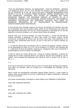 "TAXA DE SEGURANÇA PÚBLICA, NA MODALIDADE - TAXA DE INCÊNDIO - ARTIGOS
113, INCISO IV, §§ 2º, 3º e 4º, I E II; ARTIGO 14, INCISO X, §§ 1º, 2º E ARTIGO 115
DA LEI ESTADUAL Nº 6.763, DE 26/12/1975 COM A REDAÇÃO DETERMINADA PELO
ARTIGO 1º DA LEI Nº 14.938/03, AMBAS ESTADUAIS. IMÓVEIS RESIDENCIAIS E DE
FINS COMERCIAIS. SUSPENSÃO, PELO ESTADO, DA COBRANÇA DAS TAXAS
REFERENTES ÀQUELES, COM POSTERIOR REMESSA DE PROJETO DE LEI À
ASSEMBLÉIA, VISANDO À SUA REVOGAÇÃO. SERVIÇO ESPECÍFICO, NÃO GENÉRICO.
INCIDÊNCIA CIRCUNSCRITA AOS MUNICÍPIOS SERVIDOS PELO CORPO DE
BOMBEIROS. PRECEDENTES DO STF. IMPROCEDÊNCIA DA REPRESENTAÇÃO.
CONSTITUCIONALIDADE RECONHECIDA.
A taxa cobrada pela utilização potencial do Serviço de Extinção de Incêndios não pode
ser conceituada como serviço público geral, apesar de tal característica não poder ser
dela totalmente dissociada. Na taxa em relevo predomina a tipicidade de um serviço
específico e divisível, prestado a um número determinado de pessoas.
Pode-se dizer que, de forma indireta, de modo secundário, o serviço de Extinção de
Incêndio beneficia a população em geral. Mas, antes, há aquele usuário, aquele
contribuinte, proprietário de imóvel, que, de forma mais direta, mais específica, é, em
primeiro lugar, beneficiado pelo serviço, de que se vale para ver extinto incêndio em
seus bens.
(...) a base de cálculo para sua cobrança não é a mesma de qualquer imposto, como se
vê nas disposições do artigo 115, § 2º, da Lei Estadual nº 6.763/75, que considera até
o - Coeficiente de Risco de Incêndio, expresso em megajoules (MJ), que corresponde à
quantificação do risco de incêndio na edificação".
A base de cálculo do tributo decorre da - Carga de Incêndio Específica, expressa em
megajoules por metro quadrado (MJ/m2, em razão da natureza da ocupação ou uso do
imóvel', cujo resultado está detalhado pela Tabela B, item 2, anexa à Lei (fl. 84v. e
85). (...).
(...).
O Serviço de Extinção de Incêndio não se inclui no conceito típico de Segurança Pública,
cujo custo, em princípio, deva ser arcado com a arrecadação dos impostos (DJ de
30/12/04).
Assim, diante da manifestação majoritária daquele Órgão Superior, a cujas razões se
reporta nesta oportunidade, tem-se por constitucional e legal a instituição e cobrança
da Taxa de Incêndio."
Com essas considerações, acompanho o douto Relator para DENEGAR A SEGURANÇA.
O SR. DES. GERALDO AUGUSTO:
VOTO
De acordo.
O SR. DES. CAETANO LEVI LOPES:
VOTO
Page 11 of 12Consulta à Jurisprudência - TJMG
13/3/2009http://www.tjmg.gov.br/juridico/jt_/inteiro_teor.jsp?tipoTribunal=1&comrCodigo=0&...
 