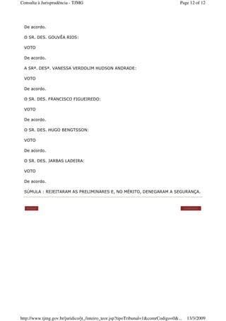De acordo.
O SR. DES. GOUVÊA RIOS:
VOTO
De acordo.
A SRª. DESª. VANESSA VERDOLIM HUDSON ANDRADE:
VOTO
De acordo.
O SR. DES. FRANCISCO FIGUEIREDO:
VOTO
De acordo.
O SR. DES. HUGO BENGTSSON:
VOTO
De acordo.
O SR. DES. JARBAS LADEIRA:
VOTO
De acordo.
SÚMULA : REJEITARAM AS PRELIMINARES E, NO MÉRITO, DENEGARAM A SEGURANÇA.
Voltar Imprimir
Page 12 of 12Consulta à Jurisprudência - TJMG
13/3/2009http://www.tjmg.gov.br/juridico/jt_/inteiro_teor.jsp?tipoTribunal=1&comrCodigo=0&...
 