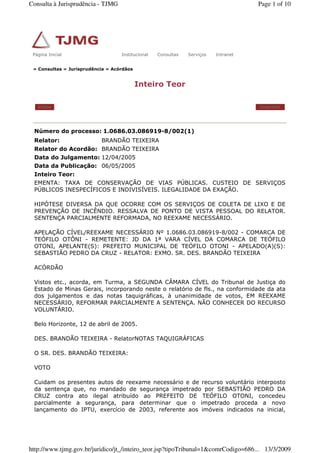» Consultas » Jurisprudência » Acórdãos
Inteiro Teor
Voltar Imprimir
Número do processo: 1.0686.03.086919-8/002(1)
Relator: BRANDÃO TEIXEIRA
Relator do Acordão: BRANDÃO TEIXEIRA
Data do Julgamento: 12/04/2005
Data da Publicação: 06/05/2005
Inteiro Teor:
EMENTA: TAXA DE CONSERVAÇÃO DE VIAS PÚBLICAS. CUSTEIO DE SERVIÇOS
PÚBLICOS INESPECÍFICOS E INDIVISÍVEIS. ILEGALIDADE DA EXAÇÃO.
HIPÓTESE DIVERSA DA QUE OCORRE COM OS SERVIÇOS DE COLETA DE LIXO E DE
PREVENÇÃO DE INCÊNDIO. RESSALVA DE PONTO DE VISTA PESSOAL DO RELATOR.
SENTENÇA PARCIALMENTE REFORMADA, NO REEXAME NECESSÁRIO.
APELAÇÃO CÍVEL/REEXAME NECESSÁRIO Nº 1.0686.03.086919-8/002 - COMARCA DE
TEÓFILO OTÔNI - REMETENTE: JD DA 1ª VARA CÍVEL DA COMARCA DE TEÓFILO
OTONI, APELANTE(S): PREFEITO MUNICIPAL DE TEÓFILO OTONI - APELADO(A)(S):
SEBASTIÃO PEDRO DA CRUZ - RELATOR: EXMO. SR. DES. BRANDÃO TEIXEIRA
ACÓRDÃO
Vistos etc., acorda, em Turma, a SEGUNDA CÂMARA CÍVEL do Tribunal de Justiça do
Estado de Minas Gerais, incorporando neste o relatório de fls., na conformidade da ata
dos julgamentos e das notas taquigráficas, à unanimidade de votos, EM REEXAME
NECESSÁRIO, REFORMAR PARCIALMENTE A SENTENÇA. NÃO CONHECER DO RECURSO
VOLUNTÁRIO.
Belo Horizonte, 12 de abril de 2005.
DES. BRANDÃO TEIXEIRA - RelatorNOTAS TAQUIGRÁFICAS
O SR. DES. BRANDÃO TEIXEIRA:
VOTO
Cuidam os presentes autos de reexame necessário e de recurso voluntário interposto
da sentença que, no mandado de segurança impetrado por SEBASTIÃO PEDRO DA
CRUZ contra ato ilegal atribuído ao PREFEITO DE TEÓFILO OTONI, concedeu
parcialmente a segurança, para determinar que o impetrado proceda a novo
lançamento do IPTU, exercício de 2003, referente aos imóveis indicados na inicial,
Página Inicial Institucional Consultas Serviços IntranetPágina Inicial Institucional Consultas Serviços Intranet
Page 1 of 10Consulta à Jurisprudência - TJMG
13/3/2009http://www.tjmg.gov.br/juridico/jt_/inteiro_teor.jsp?tipoTribunal=1&comrCodigo=686...
 