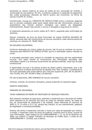 decotando os valores relativos às taxas de coleta de lixo, prevenção de incêndio e
conservação de vias públicas. Por fim, a sentença condenou o impetrado ao pagamento
das custas processuais, deixando de fazê-lo quanto aos honorários, na forma da
súmula 512/STF (fl. 57/62).
Inconformado, insurge-se o PREFEITO DE TEÓFILO OTONI contra a sentença, alegando
que os serviços custeados pelas taxas objeto desta lide são mensuráveis, porque os
proprietários dos imóveis auferem vantagens que podem ser destacadas
individualmente. Requer seja provido o recurso e denegada a segurança (fl. 63/67).
O impetrante apresentou as contra razões de fl. 69/71, pugnando pela confirmação da
sentença.
Parecer ministerial, da lavra do douto Procurador de Justiça OLINTHO SALGADO DE
PAIVA, opinando pelo não conhecimento do recurso voluntário e pela reforma parcial da
sentença, em reexame (fl. 78/88-TJMG).
DO RECURSO VOLUNTÁRIO.
Conforme destacado em contra razões de recurso, não há que se conhecer do recurso
interposto pelo PREFEITO DE TEÓFILO OTONI, que foi a autoridade coatora indicada na
inicial.
A autoridade apontada como coatora no mandado de segurança não tem legitimidade
recursal. Tem papel restrito ao fornecimento das informações solicitadas pela
autoridade coatora e ao eventual cumprimento da decisão proferida, neste tipo de ação
constitucional.
A legitimidade recursal é da pessoa jurídica de direito público interessada, pois é ela
quem suportará os efeitos patrimoniais da decisão final. Este, também, o entendimento
há muito assentado pela jurisprudência dos Tribunais Superiores (STF, RE 97.282/PA e
105.731/RO, STJ, PET 321/BA e REsp 133.083/CE).
Por tais fundamentos, NÃO CONHEÇO do recurso voluntário.
Conheço, contudo, do reexame necessário, porque presentes os requisitos legais.
DIREITO TRIBUTÁRIO.
MANDADO DE SEGURANÇA.
TAXAS COBRADAS EM RAZÃO DE PRESTAÇÃO DE SERVIÇOS PÚBLICOS.
Pelo presente mandado de segurança, pretende o impetrante que o Município de Teófilo
Otoni abstenha-se da cobrança das taxas de coleta de resíduos sólidos, de coleta de
lixo, de conservação de calçamento e de incêndio, todas referentes ao exercício de
2003 (v. fl. 11-verso e 12 a 15), porque tais tributos, no seu entendimento, padecem
de ilegalidade e inconstitucionalidade.
Embora não tenha o impetrante instruído a inicial com cópia da legislação que instituiu
a exação, o impetrado cuidou de sanar tal ausência, trazendo para os autos, quando de
suas informações, cópia integral da LEI COMPLEMENTAR n. 21, de 30 de dezembro de
2000, que instituiu o Código Tributário do Município de Teófilo Otoni, e ainda da LEI
COMPLEMENTAR n. 33/2002, que a alterou.
Page 2 of 10Consulta à Jurisprudência - TJMG
13/3/2009http://www.tjmg.gov.br/juridico/jt_/inteiro_teor.jsp?tipoTribunal=1&comrCodigo=686...
 