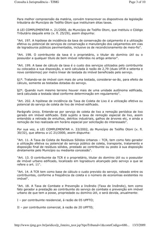 Para melhor compreensão da matéria, convém transcrever os dispositivos da legislação
tributária do Município de Teófilo Otoni que instituíram ditas taxas.
A LEI COMPLEMENTAR n. 21/2000, do Município de Teófilo Otoni, que instituiu o Código
Tributário daquele ente (v. fl. 25/29), assim dispunha:
"Art. 197. A hipótese de incidência da taxa de conservação de calçamento é a utilização
efetiva ou potencial de serviços de conservação e manutenção dos calçamentos em vias
de logradouros públicos pavimentados, inclusive os de recondicionamento de meio-fio".
"Art. 198. O contribuinte da taxa é o proprietário, o titular do domínio útil ou o
possuidor a qualquer título de bem imóvel referidos no artigo anterior".
"Art. 199. A base de cálculo da taxa é o custo dos serviços utilizados pelo contribuinte
ou colocados a sua disposição, e será calculada à razão de 2,79 (duas UFIR e setenta e
nove centésimos) por metro linear de testada do imóvel beneficiado pelo serviço.
§1º. Tratando-se de imóvel com mais de uma testada, considerar-se-ão, para efeito de
cálculo, somente as testadas dotadas do serviço.
§2º. Quando num mesmo terreno houver mais de uma unidade autônoma edificada,
será calculada a testada ideal conforme determinação em regulamento".
"Art. 202. A hipótese de incidência da Taxa de Coleta de Lixo é a utilização efetiva ou
potencial do serviço de coleta de lixo de imóvel edificado.
Parágrafo único. Entende-se por serviço de coleta de lixo a remoção periódica de lixo
gerado em imóvel edificado. Está sujeito a taxa de remoção especial de lixo, assim
entendido a retirada de entulhos, detritos industriais, galhos de árvores etc, e ainda a
remoção de lixo realizada em horário especial por solicitação do interessado".
Por sua vez, a LEI COMPLEMENTAR n. 33/2002, do Município de Teófilo Otoni (v. fl.
30/32), que alterou a LC 21/2000, assim dispunha:
"Art. 11. A Taxa de Coleta de Resíduos Sólidos Urbanos – TCR, tem como fato gerador
a utilização efetiva ou potencial do serviço público de coleta, transporte, tratamento e
disposição final de resíduos sólidos, prestado ao contribuinte ou posto à sua disposição
diretamente pelo Município ou mediante concessão".
"Art. 13. O contribuinte da TCR é o proprietário, titular do domínio útil ou o possuidor
de imóvel urbano edificado, localizado em logradouro alcançado pelo serviço a que se
refere o art. 11".
"Art. 14. A TCR tem como base de cálculo o custo previsto do serviço, rateado entre os
contribuintes, conforme a freqüência da coleta e o número de economias existentes no
imóvel".
"Art. 18. A Taxa de Combate e Prevenção a Incêndio (Taxa de Incêndio), tem como
fato gerador a prestação ao contribuinte do serviço de combate e prevenção em imóvel
urbano de que tem a posse, propriedade ou domínio útil, e será devida, anualmente:
I – por contribuinte residencial, à razão de 05 UPFTO;
II – por contribuinte comercial, à razão de 20 UPFTO;
Page 3 of 10Consulta à Jurisprudência - TJMG
13/3/2009http://www.tjmg.gov.br/juridico/jt_/inteiro_teor.jsp?tipoTribunal=1&comrCodigo=686...
 