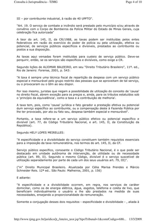 III – por contribuinte industrial, à razão de 40 UPFTO".
"Art. 19. O serviço de combate a incêndio será prestado pelo município e/ou através de
convênio com o Corpo de Bombeiros da Polícia Militar do Estado de Minas Gerais, cuja
celebração fica autorizada"
A teor do art. 145, II, da CR/1988, as taxas podem ser instituídas pelos entes
federativos em razão do exercício do poder de polícia ou pela utilização, efetiva ou
potencial, de serviços públicos específicos e divisíveis, prestados ao contribuinte ou
postos a sua disposição.
As taxas aqui versadas foram instituídas para custeio de serviço público. Deve-se
perquirir, então, se os serviços são específicos e divisíveis, como exige a CR.
Segundo lições de ALIOMAR BALEEIRO, em seu "Direito Tributário Brasileiro", 11ª. ed.,
Rio de Janeiro: Forense, 2001, p. 543:
"A taxa é sempre uma técnica fiscal de repartição da despesa com um serviço público
especial e mensurável pelo grupo restrito das pessoas que se aproveitam de tal serviço,
ou o provocaram ou o têm ao seu dispor.
Por isso mesmo, juristas que negam a possibilidade de utilização do conceito de ‘causa'
no direito fiscal, abrem exceção para os preços e, ainda, para os tributos estatuídos sob
o ‘princípio da equivalência', como a taxa e a contribuição de melhoria'.
A taxa tem, pois, como ‘causa' jurídica e fato gerador a prestação efetiva ou potencial
dum serviço específico ao contribuinte, ou a compensação deste à Fazenda Pública por
lhe ter provocado, por ato ou fato seu, despesa também especial e mensurável".
Portanto, a taxa refere-se a um serviço público efetivo ou potencial específico e
divisível (art. 77, do Código Tributário Nacional, e art. 145, II, da Constituição da
República).
Segundo HELY LOPES MEIRELLES:
"A especificidade e a divisibilidade do serviço constituem também requisitos essenciais
para a imposição da taxa remuneratória, nos termos do art. 145, II, da CF.
Serviço público específico, consoante o Código Tributário Nacional, é o que pode ser
destacado em unidade autônoma de intervenção, de utilidade ou de necessidade
pública (art. 89, II). Segundo o mesmo Código, divisível é o serviço suscetível de
utilização separadamente por parte de cada um dos seus usuários art. 79, III)".
("in" Direito Municipal Brasileiro. Atualizada por Célia Marisa Prendes e Márcio
Schneider Reis. 12ª ed.. São Paulo: Malheiros, 2001, p. 156)
E adiante:
"A especificidade e a divisibilidade ocorrem, em regra, nos serviços de caráter
domiciliar, como os de energia elétrica, água, esgotos, telefonia e coleta de lixo, que
beneficiam individualmente o usuário e lhe são prestados na medida de suas
necessidades, ensejando a proporcionalidade da remuneração.
Somente a conjugação desses dois requisitos - especificidade e divisibilidade - , aliada à
Page 4 of 10Consulta à Jurisprudência - TJMG
13/3/2009http://www.tjmg.gov.br/juridico/jt_/inteiro_teor.jsp?tipoTribunal=1&comrCodigo=686...
 