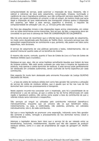 compulsoriedade do serviço, pode autorizar a imposição de taxa. Destarte, não é
cabível a cobrança de taxa pelo calçamento, conservação, limpeza, iluminação e
vigilância de vias e logradouros públicos, que não configuram serviços específicos, nem
divisíveis, por serem prestados uti universi, e não uti singuli, do mesmo modo que seria
ilegal a imposição de taxa relativamente aos transportes urbanos postos à disposição
dos usuários, por faltar a esse serviço, específico e divisível, o requisito da
compulsoriedade de utilização".(ob. cit., p. 157)(os grifos são nossos)
Em face das alegações iniciais e das disposições legais acima colacionadas, em cotejo
com as lições doutrinárias acima transcritas, tem-se que, de fato, a segurança deve ser
concedida no que toca à cobrança da TAXA DE CONSERVAÇÃO DE CALÇAMENTO.
Não há como deixar de reconhecer que a referida taxa de conservação de calçamento,
no modo como disciplinada pelo Município de Teófilo Otoni, remunera serviços que não
aproveitam especificamente ao contribuinte e que, portanto, não podem ser tidos como
específicos, nem divisíveis.
O serviço de calçamento de vias públicas aproveita a todos, indistintamente, não se
possível mensurar quanto cada um se beneficia do mesmo.
O mesmo não ocorre, contudo, quanto à Taxa de Coleta de Lixo e à Taxa de Coleta de
Resíduos Sólidos (que a sucedeu).
Destaque-se que, aqui, não se versa hipótese semelhante àquelas que tratam da taxa
de limpeza pública. Não está sendo custeado por esta taxa a limpeza de logradouros
públicos, mas apenas a coleta domiciliar de resíduos. E este serviço pode perfeitamente
ser destacado em unidades autônomas, sendo usufruído de forma específica por cada
contribuinte.
Este aspecto foi muito bem destacado pelo eminente Procurador de Justiça OLINTHO
SALGADO DE PAIVA:
"... a taxa de coleta de resíduos sólidos tem como fato gerador tão somente a utilização
do serviço de coleta de resíduos sólidos, que é aquele que se faz nas ruas de lixo
domiciliar bem como seu processamento e transporte.
Neste aspecto incumbi-nos concordar com o impetrado, pois há a possibilidade de se
dimensionar o uso do serviço, já que a coleta se faz de forma diferenciada em cada
região e logradouro público, não vemos como acatar a tese do contribuinte de que o
referido tributo seria indivisível e inespecífico.
São serviços uti singuli os utilizados pelo contribuinte individual (beneficia-o
individualmente), enquanto que uti universi são os que beneficiam todos,
indistintamente, ou seja, a coletividade, não podendo, portanto, ser cobrados
individualmente, isto é, de cada contribuinte.
Daí que a nova legislação ao promover uma separação, indicando como fato gerador
tão somente a coleta, remoção e processamento do lixo domiciliar tornou viável a
cobrança da taxa.
Ademais o legislador deixou bem claro que o serviço há de ser rateado entre os
beneficiários, excluindo, imediatamente, aqueles que não são capazes de produzir
resíduos sólidos, como é o caso de proprietários de vagas de garagem".(fl. 84/85-
TJMG)
Page 5 of 10Consulta à Jurisprudência - TJMG
13/3/2009http://www.tjmg.gov.br/juridico/jt_/inteiro_teor.jsp?tipoTribunal=1&comrCodigo=686...
 