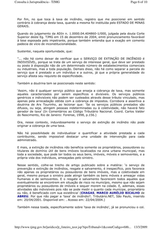 Por fim, no que toca à taxa de incêndio, registro que me posicionei em sentido
contrário à cobrança desta taxa, quando a mesma foi instituída pelo ESTADO DE MINAS
GERAIS.
Quando do julgamento da ADIn n. 1.0000.04.404860-1/000, julgada pela douta Corte
Superior deste Eg. TJMG em 15 de dezembro de 2004, emiti pronunciamento favorável
à tese esposada pelo impetrante, porque também entendia que a exação em comento
padecia de vício de inconstitucionalidade.
Sustentei, naquela oportunidade, que:
"... não há como deixar de verificar que o SERVIÇO DE EXTINÇÃO DE INCÊNDIO é
INDIVISÍVEL, porque se trata de um serviço de interesse geral, que deve ser prestado
ou posto à disposição não de um determinado número de estabelecimentos comerciais
ou industriais, mas a toda população. Demais disso, não há como separar a parcela do
serviço que é prestado a um indivíduo e a outros, já que a própria generalidade do
serviço afasta seu requisito de especificidade.
Também a doutrina tem se posicionado neste sentido:
‘Assim, não é qualquer serviço público que enseja a cobrança de taxa, mas somente
aqueles caracterizados por serem específicos e divisíveis. Os serviços públicos
genéricos e indivisíveis não podem ser custeados através desse tributo vinculado, mas
apenas pela arrecadação obtida com a cobrança de impostos. Corrobora a assertiva a
doutrina de Arx Tourinho, ao lecionar que: ‘Se os serviços públicos prestados são
difusos, ou seja, atingem pessoas indeterminadas ou à coletividade, não haverá fato
gerador de taxa' (In Comentários ao Código Tributário Nacional. Coord. Carlos Valder
do Nascimento, Rio de Janeiro: Forense, 1998, p.156.)
Ora, nesse contexto, induvidosamente o serviço de extinção de incêndio não pode
originar a cobrança de uma taxa.
Não há possibilidade de individualizar e quantificar a atividade prestada a cada
contribuinte, sendo impossível destacar uma unidade de intervenção para cada
administrado.
E mais, a extinção de incêndios não beneficia somente os proprietários, possuidores ou
titulares de domínio útil de bens imóveis localizados na zona urbana municipal, mas
toda a sociedade, que pode ter todos os seus bens, imóveis, móveis e semoventes, e a
própria vida dos indivíduos, ameaçadas pelo sinistro.
Nesse sentido, colhe-se trecho de artigo publicado sobre a matéria: ‘o serviço de
prevenção e extinção de incêndios, resgate e salvamento, é inespecífico, pois favorece
não apenas os proprietários ou possuidores de bens imóveis, mas a coletividade em
geral, mesmo porque o sinistro pode atingir também os bens móveis e ameaçar vidas
humanas e de semoventes. E o resgate e salvamento favorecem todos aqueles que
eventualmente se encontrem em situação de risco no município, mesmo que não sejam
proprietários ou possuidores de imóveis e sequer morem na cidade. E, ademais, essas
atividades são indivisíveis pois não se pode medir o quanto cada munícipe, proprietário
ou não, é beneficiado com sua existência' (CHAGAS, MARCO AURÉLIO BICALHO de
ABREU. Por que não pagar a 'taxa' de incêndio?. Tributário.NET, São Paulo, inserido
em: 20/04/2001. Disponível em: . Acesso em: 22/04/2004.)
Também nessa toada, especificamente sobre ‘taxa de incêndio', já se pronunciou o col.
Page 6 of 10Consulta à Jurisprudência - TJMG
13/3/2009http://www.tjmg.gov.br/juridico/jt_/inteiro_teor.jsp?tipoTribunal=1&comrCodigo=686...
 