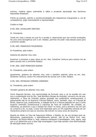 imóveis, matéria agora submetida à sábia e prudente apreciação dos Senhores
Deputados Estaduais.
Frente ao exposto, admito a constitucionalidade dos dispositivos impugnados e, via de
conseqüência, julgo improcedente a representação.
Custas ex lege.
O SR. DES. SCHALCHER VENTURA:
Sr. Presidente.
Tendo em vista o tempo em que fiz a revisão e, observando que nas minhas anotações
há uma certa divergência com o em. Relator, permito-me pedir vista desses autos para
a próxima sessão.
O SR. DES. FRANCISCO FIGUEIREDO:
Sr Presidente, pela ordem.
Gostaria de adiantar meu voto.
Examinei o processo e peço vênia ao em. Des. Schalcher Ventura para colocar-me de
pleno acordo com o eminente Relator.
O SR. DES. JOSÉ FRANCISCO BUENO:
Sr. Presidente, pela ordem.
Igualmente, gostaria de adiantar meu voto e também pedindo vênia ao em. Des.
Schalcher Ventura, coloco-me inteiramente de acordo com o Des. Relator.
O SR. DES. REYNALDO XIMENES CARNEIRO:
Sr. Presidente, pela ordem.
Também gostaria de adiantar meu voto.
Como Segundo Revisor, tive oportunidade de formular voto e, já na ocasião em que
ouvi a sustentação oral do Min. José Bonifácio Borges de Andrada, convenci-me de que,
realmente, a Taxa de Incêndio estava ajustada aos parâmetros constitucionais, e
pesquisando não só no Supremo Tribunal Federal, como, também, aqui, no Tribunal de
Minas, observei que, praticamente, a redação da lei é a mesma daquela em que a Corte
Superior entendeu constitucional a cobrança da Taxa de Incêndio. Na verdade, se,
realmente, se positivar o que o Estado fez inserir no texto, será a primeira vez em que
se cumprirá a lei, ou seja, a taxa será destinada para um fim específico através de um
mecanismo próprio em que os recursos não entram no caixa único do Governo.
Quanto ao efeito na Taxa de Segurança Pública, o Estado, já, de uns tempos para cá,
desmontou, praticamente, o aparelhamento policial, não só da Polícia Civil, mas,
também, da Polícia Militar e, hoje, estamos entregues à bandidagem, mas, agora, vejo
que a Lei determina que a taxa seja empregada e que haja sempre uma demonstração
da aplicação deste recurso.
Page 12 of 31Consulta à Jurisprudência - TJMG
13/3/2009http://www.tjmg.gov.br/juridico/jt_/inteiro_teor.jsp?tipoTribunal=1&comrCodigo=0&...
 