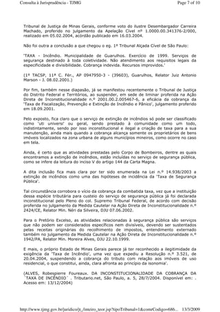 Tribunal de Justiça de Minas Gerais, conforme voto do ilustre Desembargador Carreira
Machado, proferido no julgamento da Apelação Cível nº 1.0000.00.341376-2/000,
realizado em 05.02.2004, acórdão publicado em 16.03.2004.
Não foi outra a conclusão a que chegou o eg. 1º Tribunal Alçada Cível de São Paulo:
‘TAXA - Incêndio. Municipalidade de Guarulhos. Exercício de 1999. Serviços de
segurança destinado à toda coletividade. Não atendimento aos requisitos legais da
especificidade e divisibilidade. Cobrança indevida. Recursos improvidos.'
(1º TACSP, 11ª C. Fér., AP 0947950-3 - (39603), Guarulhos, Relator Juiz Antonio
Marson - J. 08.02.2001.)
Por fim, também nesse diapasão, já se manifestou recentemente o Tribunal de Justiça
do Distrito Federal e Territórios, ao suspender, em sede de liminar proferida na Ação
Direta de Inconstitucionalidade n.º 2001.00.2.005467-6, a eficácia da cobrança da
‘Taxa de Fiscalização, Prevenção e Extinção de Incêndio e Pânico', julgamento proferido
em 18.09.2001.
Pelo exposto, fica claro que o serviço de extinção de incêndios só pode ser classificado
como ‘uti universi' ou geral, sendo prestado à comunidade como um todo,
indistintamente, sendo por isso inconstitucional e ilegal a criação de taxa para a sua
manutenção, ainda mais quando a cobrança alcança somente os proprietários de bens
imóveis localizados na zona urbana de alguns municípios mineiros, como ocorre no caso
em tela.
Ainda, é certo que as atividades prestadas pelo Corpo de Bombeiros, dentre as quais
encontramos a extinção de incêndios, estão incluídas no serviço de segurança pública,
como se infere da leitura do inciso V do artigo 144 da Carta Magna.
A dita inclusão fica mais clara por ter sido enumerada na Lei n.º 14.938/2003 a
extinção de incêndios como uma das hipóteses de incidência da ‘Taxa de Segurança
Pública'.
Tal circunstância corrobora o vício da cobrança da combatida taxa, vez que a instituição
dessa espécie tributária para custeio do serviço de segurança pública já foi declarada
inconstitucional pelo Pleno do col. Supremo Tribunal Federal, de acordo com decisão
proferida no julgamento da Medida Cautelar na Ação Direta de Inconstitucionalidade n.º
2424/CE, Relator Min. Néri da Silveira, DJU 07.06.2002.
Para o Pretório Excelso, as atividades relacionadas à segurança pública são serviços
que não podem ser considerados específicos nem divisíveis, devendo ser sustentados
pelas receitas originárias do recolhimento de impostos, entendimento externado
também no julgamento da Medida Cautelar na Ação Direta de Inconstitucionalidade n.º
1942/PA, Relator Min. Moreira Alves, DJU 22.10.1999.
E mais, o próprio Estado de Minas Gerais parece já ter reconhecido a ilegitimidade da
exigência da ‘Taxa de Incêndio', uma vez que expediu a Resolução n.º 3.521, de
20.04.2004, suspendendo a cobrança do tributo com relação aos imóveis de uso
residencial, o que constitui, ainda, clara afronta ao princípio da isonomia'.
(ALVES, Robespierre Foureaux. DA INCONSTITUCIONALIDADE DA COBRANÇA DA
´TAXA DE INCÊNDIO´ . Tributario.net, São Paulo, a. 5, 28/7/2004. Disponível em: .
Acesso em: 13/12/2004)
Page 7 of 10Consulta à Jurisprudência - TJMG
13/3/2009http://www.tjmg.gov.br/juridico/jt_/inteiro_teor.jsp?tipoTribunal=1&comrCodigo=686...
 