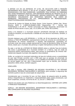 E ARTIGO 115 DA LEI ESTADUAL Nº 6.763, DE 26/12/1975 COM A REDAÇÃO
DETERMINADA PELO ARTIGO 1º DA LEI Nº 14.938/03, AMBAS ESTADUAIS. IMÓVEIS
RESIDENCIAIS E DE FINS COMERCIAIS. SUSPENSÃO, PELO ESTADO, DA COBRANÇA
DAS TAXAS REFERENTES ÀQUELES, COM POSTERIOR REMESSA DE PROJETO DE LEI À
ASSEMBLÉIA, VISANDO À SUA REVOGAÇÃO. SERVIÇO ESPECÍFICO, NÃO GENÉRICO.
INCIDÊNCIA CIRCUNSCRITA AOS MUNICÍPIOS SERVIDOS PELO CORPO DE
BOMBEIROS. PRECEDENTES DO STF. IMPROCEDÊNCIA DA REPRESENTAÇÃO.
CONSTITUCIONALIDADE RECONHECIDA."
(Tribunal de Justiça do Estado de Minas Gerais, Corte Superior, Relator Des. Roney
Oliveira, ADIN n. 1.0000.04.404860-1/000, Requerentes: PT - Partido dos
Trabalhadores e PC DO B - Partido Comunista do Brasil; Requerido: Governador do
Estado de Minas Gerais e outro, julg. 15.12.2004, pub. DJMG 30/12/2004).
Como a lei estadual e a municipal possuem semelhante descrição da hipótese de
incidência tributária, se reconhecida a validade de uma deve-se reconhecer, também, a
da outra.
Convém destacar que a LEI ESTADUAL n. 14.938, de 29 de dezembro de 2003, que
instituiu a TAXA DE INCÊNDIO, expressamente excluiu do universo de contribuintes os
proprietários de imóveis residenciais e aqueles não-residenciais, localizados em
município onde não exista unidade operacional do Corpo de Bombeiros Militar de Minas
Gerais, desde que o município não pertença à região metropolitana de Belo Horizonte.
Ou seja: o só fato de o ESTADO DE MINAS GERAIS cobrar a referida Taxa de Incêndio
não exclui a possibilidade de o município também vir a fazê-lo, seja em razão da
autonomia político administrativa deste, seja porque os proprietários de imóveis não-
residenciais daquele município não pagarão a taxa estadual.
Então, se a própria lei municipal instituidora da taxa de incêndio previu a possibilidade
de que seja firmado convênio com o EMG para que os serviços de prevenção de
incêndio sejam prestados ao município, e se os cidadãos do ESTADO que hoje usufruem
do serviço pagam por ele, não é desarrazoado supor que os demais, que também
passarão a deles utilizar, também paguem.
CONCLUSÃO.
Por todo o exposto, NÃO CONHEÇO DO RECURSO VOLUNTÁRIO E, NO REEXAME
NECESSÁRIO, REFORMO PARCIALMENTE A SENTENÇA, para conceder a segurança tão
somente quanto à taxa de conservação de calçamento.
Considerando que o município foi que, ao final, decaiu de pequena parte do pedido,
atribuo integralmente ao impetrante a responsabilidade pelas custas processuais, que
ficam suspensas, contudo, na forma do art. 12, da Lei n. 1060/1950.
Votaram de acordo com o(a) Relator(a) os Desembargador(es): CAETANO LEVI LOPES
e FRANCISCO FIGUEIREDO.
SÚMULA : EM REEXAME NECESSÁRIO, REFORMARAM PARCIALMENTE A SENTENÇA.
NÃO CONHECERAM DO RECURSO VOLUNTÁRIO.
Voltar Imprimir
Page 10 of 10Consulta à Jurisprudência - TJMG
13/3/2009http://www.tjmg.gov.br/juridico/jt_/inteiro_teor.jsp?tipoTribunal=1&comrCodigo=686...
 