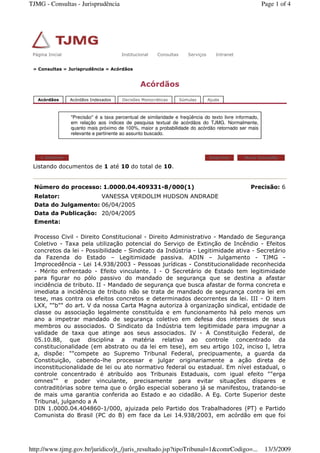 » Consultas » Jurisprudência » Acórdãos
Acórdãos
Acórdãos Acórdãos Indexados Decisões Monocráticas Súmulas Ajuda
"Precisão" é a taxa percentual de similaridade e freqüência do texto livre informado,
em relação aos índices de pesquisa textual de acórdãos do TJMG. Normalmente,
quanto mais próximo de 100%, maior a probabilidade do acórdão retornado ser mais
relevante e pertinente ao assunto buscado.
Listando documentos de 1 até 10 do total de 10.
< Anterior Imprimir Nova Consulta
Número do processo: 1.0000.04.409331-8/000(1) Precisão: 6
Relator: VANESSA VERDOLIM HUDSON ANDRADE
Data do Julgamento: 06/04/2005
Data da Publicação: 20/04/2005
Ementa:
Processo Civil - Direito Constitucional - Direito Administrativo - Mandado de Segurança
Coletivo - Taxa pela utilização potencial do Serviço de Extinção de Incêndio - Efeitos
concretos da lei - Possibilidade - Sindicato da Indústria - Legitimidade ativa - Secretário
da Fazenda do Estado – Legitimidade passiva. ADIN – Julgamento - TJMG -
Improcedência - Lei 14.938/2003 - Pessoas jurídicas - Constitucionalidade reconhecida
- Mérito enfrentado - Efeito vinculante. I - O Secretário de Estado tem legitimidade
para figurar no pólo passivo do mandado de segurança que se destina a afastar
incidência de tributo. II - Mandado de segurança que busca afastar de forma concreta e
imediata a incidência de tributo não se trata de mandado de segurança contra lei em
tese, mas contra os efeitos concretos e determinados decorrentes da lei. III - O item
LXX, ""b"" do art. V da nossa Carta Magna autoriza à organização sindical, entidade de
classe ou associação legalmente constituída e em funcionamento há pelo menos um
ano a impetrar mandado de segurança coletivo em defesa dos interesses de seus
membros ou associados. O Sindicato da Indústria tem legitimidade para impugnar a
validade de taxa que atinge aos seus associados. IV - A Constituição Federal, de
05.10.88, que disciplina a matéria relativa ao controle concentrado da
constitucionalidade (em abstrato ou da lei em tese), em seu artigo 102, inciso I, letra
a, dispõe: ""compete ao Supremo Tribunal Federal, precipuamente, a guarda da
Constituição, cabendo-lhe processar e julgar originariamente a ação direta de
inconstitucionalidade de lei ou ato normativo federal ou estadual. Em nível estadual, o
controle concentrado é atribuído aos Tribunais Estaduais, com igual efeito ""erga
omnes"" e poder vinculante, precisamente para evitar situações díspares e
contraditórias sobre tema que o órgão especial soberano já se manifestou, tratando-se
de mais uma garantia conferida ao Estado e ao cidadão. A Eg. Corte Superior deste
Tribunal, julgando a A
DIN 1.0000.04.404860-1/000, ajuizada pelo Partido dos Trabalhadores (PT) e Partido
Comunista do Brasil (PC do B) em face da Lei 14.938/2003, em acórdão em que foi
Página Inicial Institucional Consultas Serviços IntranetPágina Inicial Institucional Consultas Serviços Intranet
Page 1 of 4TJMG - Consultas - Jurisprudência
13/3/2009http://www.tjmg.gov.br/juridico/jt_/juris_resultado.jsp?tipoTribunal=1&comrCodigo=...
 