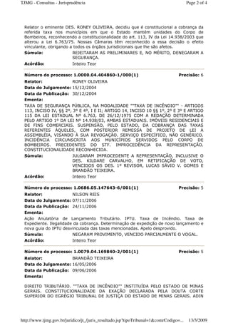 Relator o eminente DES. RONEY OLIVEIRA, decidiu que é constitucional a cobrança da
referida taxa nos municípios em que o Estado mantém unidades do Corpo de
Bombeiros, reconhecendo a constitucionalidade do art. 113, IV da Lei 14.938/2003 que
alterou a Lei 6.763/75. Nossas Câmaras têm reconhecido a essa decisão o efeito
vinculante, obrigando a todos os órgãos jurisdicionais que lhe são afetos.
Súmula: REJEITARAM AS PRELIMINARES E, NO MÉRITO, DENEGARAM A
SEGURANÇA.
Acórdão: Inteiro Teor
Número do processo: 1.0000.04.404860-1/000(1) Precisão: 6
Relator: RONEY OLIVEIRA
Data do Julgamento: 15/12/2004
Data da Publicação: 30/12/2004
Ementa:
TAXA DE SEGURANÇA PÚBLICA, NA MODALIDADE ""TAXA DE INCÊNDIO"" - ARTIGOS
113, INCISO IV, §§ 2º, 3º E 4º, I E II; ARTIGO 14, INCISO 10 §§ 1º, 2º E 3º E ARTIGO
115 DA LEI ESTADUAL Nº 6.763, DE 26/12/1975 COM A REDAÇÃO DETERMINADA
PELO ARTIGO 1º DA LEI Nº 14.938/03, AMBAS ESTADUAIS. IMÓVEIS RESIDENCIAIS E
DE FINS COMERCIAIS. SUSPENSÃO, PELO ESTADO, DA COBRANÇA DAS TAXAS
REFERENTES ÀQUELES, COM POSTERIOR REMESSA DE PROJETO DE LEI À
ASSEMBLÉIA, VISANDO À SUA REVOGAÇÃO. SERVIÇO ESPECÍFICO, NÃO GENÉRICO.
INCIDÊNCIA CIRCUNSCRITA AOS MUNICÍPIOS SERVIDOS PELO CORPO DE
BOMBEIROS. PRECEDENTES DO STF. IMPROCEDÊNCIA DA REPRESENTAÇÃO.
CONSTITUCIONALIDADE RECONHECIDA.
Súmula: JULGARAM IMPROCEDENTE A REPRESENTAÇÃO, INCLUSIVE O
DES. KILDARE CARVALHO, EM RETIFICAÇÃO DE VOTO,
VENCIDOS OS DES. 1º REVISOR, LUCAS SÁVIO V. GOMES E
BRANDÃO TEIXEIRA.
Acórdão: Inteiro Teor
Número do processo: 1.0686.05.147643-6/001(1) Precisão: 5
Relator: NILSON REIS
Data do Julgamento: 07/11/2006
Data da Publicação: 24/11/2006
Ementa:
Ação Anulatória de Lançamento Tributário. IPTU. Taxa de Incêndio. Taxa de
Expediente. Ilegalidade da cobrança. Determinação de expedição de novo lançamento e
nova guia do IPTU desvinculada das taxas mencionadas. Apelo desprovido.
Súmula: NEGARAM PROVIMENTO, VENCIDO PARCIALMENTE O VOGAL.
Acórdão: Inteiro Teor
Número do processo: 1.0079.04.169840-2/001(1) Precisão: 5
Relator: BRANDÃO TEIXEIRA
Data do Julgamento: 16/05/2006
Data da Publicação: 09/06/2006
Ementa:
DIREITO TRIBUTÁRIO. ""TAXA DE INCÊNDIO"" INSTITUÍDA PELO ESTADO DE MINAS
GERAIS. CONSTITUCIONALIDADE DA EXAÇÃO DECLARADA PELA DOUTA CORTE
SUPERIOR DO EGRÉGIO TRIBUNAL DE JUSTIÇA DO ESTADO DE MINAS GERAIS. ADIN
Page 2 of 4TJMG - Consultas - Jurisprudência
13/3/2009http://www.tjmg.gov.br/juridico/jt_/juris_resultado.jsp?tipoTribunal=1&comrCodigo=...
 