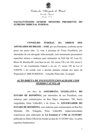 1
EXCELENTÍSSIMO SENHOR MINISTRO PRESIDENTE DO
SUPREMO TRIBUNAL FEDERAL
CONSELHO FEDERAL DA ORDEM DOS
ADVOGADOS DO BRASIL – OAB¸ por seu Presidente, conforme ata de
posse em anexo (doc. 1), vem, à presença de Vossa Excelência, por
intermédio de seu advogado infra-assinado, com instrumento procuratório
específico incluso e endereço para intimações na SAS Qd. 05, Lote 01,
Bloco M, Brasília-DF, com base no art. 103, inciso VII e art. 102, inciso I,
alínea “a” da Constituição Federal e no art. 2º, inciso VII da Lei nº
9.868/99, e de acordo com a decisão plenária tomada nos autos da
Proposição nº 2008.29.06829-01 – Conselho Pleno (doc. 2), propor
AÇÃO DIRETA DE INCONSTITUCIONALIDADE COM
PEDIDO CAUTELAR
em face da ASSEMBLÉIA LEGISLATIVA DO
ESTADO DE RONDÔNIA, por intermédio de seu Presidente, com
endereço para comunicações na Rua Major Amarantes, 390, bairro
Arigolândia, Porto Velho/RO, e do Exmo. Sr. GOVERNADOR DO
ESTADO DE RONDÔNIA, com endereço para comunicações na Rua Rio
Machado, 350, Triângulo, Porto Velho/RO, órgãos/autoridades
responsáveis pela elaboração da Lei Estadual nº 1.788, de 31/10/2007,
publicada no Diário Oficial do Estado na data de 31/10/2007 (doc. 3), pelos
seguintes fundamentos:
 