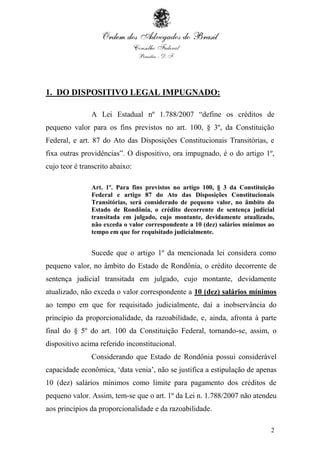 2
1. DO DISPOSITIVO LEGAL IMPUGNADO:
A Lei Estadual nº 1.788/2007 “define os créditos de
pequeno valor para os fins previstos no art. 100, § 3º, da Constituição
Federal, e art. 87 do Ato das Disposições Constitucionais Transitórias, e
fixa outras providências”. O dispositivo, ora impugnado, é o do artigo 1º,
cujo teor é transcrito abaixo:
Art. 1º. Para fins previstos no artigo 100, § 3 da Constituição
Federal e artigo 87 do Ato das Disposições Constitucionais
Transitórias, será considerado de pequeno valor, no âmbito do
Estado de Rondônia, o crédito decorrente de sentença judicial
transitada em julgado, cujo montante, devidamente atualizado,
não exceda o valor correspondente a 10 (dez) salários mínimos ao
tempo em que for requisitado judicialmente.
Sucede que o artigo 1º da mencionada lei considera como
pequeno valor, no âmbito do Estado de Rondônia, o crédito decorrente de
sentença judicial transitada em julgado, cujo montante, devidamente
atualizado, não exceda o valor correspondente a 10 (dez) salários mínimos
ao tempo em que for requisitado judicialmente, daí a inobservância do
princípio da proporcionalidade, da razoabilidade, e, ainda, afronta à parte
final do § 5º do art. 100 da Constituição Federal, tornando-se, assim, o
dispositivo acima referido inconstitucional.
Considerando que Estado de Rondônia possui considerável
capacidade econômica, „data venia‟, não se justifica a estipulação de apenas
10 (dez) salários mínimos como limite para pagamento dos créditos de
pequeno valor. Assim, tem-se que o art. 1º da Lei n. 1.788/2007 não atendeu
aos princípios da proporcionalidade e da razoabilidade.
 
