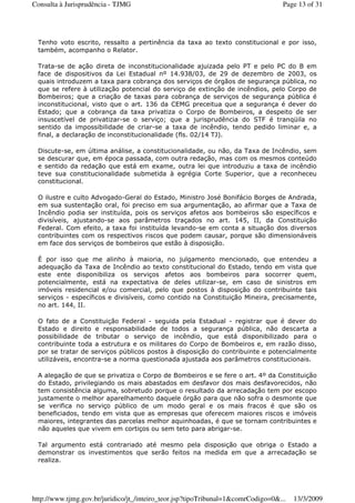 Tenho voto escrito, ressalto a pertinência da taxa ao texto constitucional e por isso,
também, acompanho o Relator.
Trata-se de ação direta de inconstitucionalidade ajuizada pelo PT e pelo PC do B em
face de dispositivos da Lei Estadual nº 14.938/03, de 29 de dezembro de 2003, os
quais introduzem a taxa para cobrança dos serviços de órgãos de segurança pública, no
que se refere à utilização potencial do serviço de extinção de incêndios, pelo Corpo de
Bombeiros; que a criação de taxas para cobrança de serviços de segurança pública é
inconstitucional, visto que o art. 136 da CEMG preceitua que a segurança é dever do
Estado; que a cobrança da taxa privatiza o Corpo de Bombeiros, a despeito de ser
insuscetível de privatizar-se o serviço; que a jurisprudência do STF é tranqüila no
sentido da impossibilidade de criar-se a taxa de incêndio, tendo pedido liminar e, a
final, a declaração de inconstitucionalidade (fls. 02/14 TJ).
Discute-se, em última análise, a constitucionalidade, ou não, da Taxa de Incêndio, sem
se descurar que, em época passada, com outra redação, mas com os mesmos conteúdo
e sentido da redação que está em exame, outra lei que introduziu a taxa de incêndio
teve sua constitucionalidade submetida à egrégia Corte Superior, que a reconheceu
constitucional.
O ilustre e culto Advogado-Geral do Estado, Ministro José Bonifácio Borges de Andrada,
em sua sustentação oral, foi preciso em sua argumentação, ao afirmar que a Taxa de
Incêndio podia ser instituída, pois os serviços afetos aos bombeiros são específicos e
divisíveis, ajustando-se aos parâmetros traçados no art. 145, II, da Constituição
Federal. Com efeito, a taxa foi instituída levando-se em conta a situação dos diversos
contribuintes com os respectivos riscos que podem causar, porque são dimensionáveis
em face dos serviços de bombeiros que estão à disposição.
É por isso que me alinho à maioria, no julgamento mencionado, que entendeu a
adequação da Taxa de Incêndio ao texto constitucional do Estado, tendo em vista que
este ente disponibiliza os serviços afetos aos bombeiros para socorrer quem,
potencialmente, está na expectativa de deles utilizar-se, em caso de sinistros em
imóveis residencial e/ou comercial, pelo que postos à disposição do contribuinte tais
serviços - específicos e divisíveis, como contido na Constituição Mineira, precisamente,
no art. 144, II.
O fato de a Constituição Federal - seguida pela Estadual - registrar que é dever do
Estado e direito e responsabilidade de todos a segurança pública, não descarta a
possibilidade de tributar o serviço de incêndio, que está disponibilizado para o
contribuinte toda a estrutura e os militares do Corpo de Bombeiros e, em razão disso,
por se tratar de serviços públicos postos à disposição do contribuinte e potencialmente
utilizáveis, encontra-se a norma questionada ajustada aos parâmetros constitucionais.
A alegação de que se privatiza o Corpo de Bombeiros e se fere o art. 4º da Constituição
do Estado, privilegiando os mais abastados em desfavor dos mais desfavorecidos, não
tem consistência alguma, sobretudo porque o resultado da arrecadação tem por escopo
justamente o melhor aparelhamento daquele órgão para que não sofra o desmonte que
se verifica no serviço público de um modo geral e os mais fracos é que são os
beneficiados, tendo em vista que as empresas que oferecem maiores riscos e imóveis
maiores, integrantes das parcelas melhor aquinhoadas, é que se tornam contribuintes e
não aqueles que vivem em cortiços ou sem teto para abrigar-se.
Tal argumento está contrariado até mesmo pela disposição que obriga o Estado a
demonstrar os investimentos que serão feitos na medida em que a arrecadação se
realiza.
Page 13 of 31Consulta à Jurisprudência - TJMG
13/3/2009http://www.tjmg.gov.br/juridico/jt_/inteiro_teor.jsp?tipoTribunal=1&comrCodigo=0&...
 