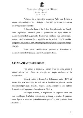 3
Portanto, faz-se necessária a presente Ação para declarar a
inconstitucionalidade do art. 1º da Lei n. 1.788/2007 em face do desrespeito
aos princípios mencionados.
O Conselho Federal da Ordem dos Advogados do Brasil,
como legitimado universal para a propositura de ação direta de
inconstitucionalidade e, portanto, defensor da cidadania e da Constituição,
no exercício de sua competência legal (Art. 44, inciso I da Lei nº 8.906/94),
comparece ao guardião da Carta Magna para impugnar o dispositivo legal
referido.
Feitas essas considerações, passa-se a demonstrar a
inconstitucionalidade dos dispositivos legais combatidos.
2. FUNDAMENTOS JURÍDICOS:
Nos termos já referidos, o artigo 1º da lei acima citada é
inconstitucional por ofensa ao princípio da proporcionalidade e da
razoabilidade.
Como é cediço, o Requisitório de Pequeno Valor - RPV foi
introduzido na Constituição Federal com a finalidade de efetivar a tutela
jurisdicional para que o credor de pequeno valor possa receber seus créditos
de maneira rápida perante a Administração Pública.
Em alguns Estados, o Requisitório de Pequeno Valor tem
sido considerado de eficácia extrema, pois evita que os créditos de pequeno
valor fiquem a mercê do procedimento do precatório, que possuem listas
extensas.
 
