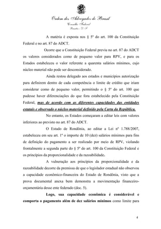 4
A matéria é exposta nos § 5º do art. 100 da Constituição
Federal e no art. 87 do ADCT.
Ocorre que a Constituição Federal previu no art. 87 do ADCT
os valores considerados como de pequeno valor para RPV, e para os
Estados estabeleceu o valor referente a quarenta salários mínimos, cujo
núcleo material não pode ser desconsiderado.
Ainda restou delegado aos estados e municípios autorização
para definirem dentro de cada competência o limite de crédito que iriam
considerar como de pequeno valor, permitindo o § 5º do art. 100 que
pudesse haver diferenciações do que fora estabelecido pela Constituição
Federal, mas de acordo com as diferentes capacidades das entidades
estatais e observado o núcleo material definido pela Carta da República.
No entanto, os Estados começaram a editar leis com valores
inferiores ao previsto no art. 87 do ADCT.
O Estado de Rondônia, ao editar a Lei nº 1.788/2007,
estabeleceu em seu art. 1º o importe de 10 (dez) salários mínimos para fins
de definição do pagamento a ser realizado por meio de RPV, violando
frontalmente a segunda parte do § 5º do art. 100 da Constituição Federal e
os princípios da proporcionalidade e da razoabilidade.
A vulneração aos princípios da proporcionalidade e da
razoabilidade decorre da premissa de que o legislador estadual não observou
a capacidade econômico-financeira do Estado de Rondônia, visto que a
prova documental anexa bem demonstra a movimentação financeiro-
orçamentária desse ente federado (doc. 5).
Logo, sua capacidade econômica é considerável e
comporta o pagamento além de dez salários mínimos como limite para
 