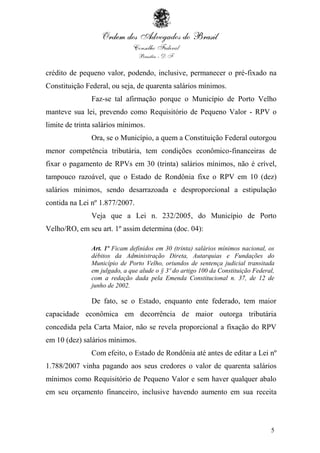 5
crédito de pequeno valor, podendo, inclusive, permanecer o pré-fixado na
Constituição Federal, ou seja, de quarenta salários mínimos.
Faz-se tal afirmação porque o Município de Porto Velho
manteve sua lei, prevendo como Requisitório de Pequeno Valor - RPV o
limite de trinta salários mínimos.
Ora, se o Município, a quem a Constituição Federal outorgou
menor competência tributária, tem condições econômico-financeiras de
fixar o pagamento de RPVs em 30 (trinta) salários mínimos, não é crível,
tampouco razoável, que o Estado de Rondônia fixe o RPV em 10 (dez)
salários mínimos, sendo desarrazoada e desproporcional a estipulação
contida na Lei nº 1.877/2007.
Veja que a Lei n. 232/2005, do Município de Porto
Velho/RO, em seu art. 1º assim determina (doc. 04):
Art. 1º Ficam definidos em 30 (trinta) salários mínimos nacional, os
débitos da Administração Direta, Autarquias e Fundações do
Município de Porto Velho, oriundos de sentença judicial transitada
em julgado, a que alude o § 3º do artigo 100 da Constituição Federal,
com a redação dada pela Emenda Constitucional n. 37, de 12 de
junho de 2002.
De fato, se o Estado, enquanto ente federado, tem maior
capacidade econômica em decorrência de maior outorga tributária
concedida pela Carta Maior, não se revela proporcional a fixação do RPV
em 10 (dez) salários mínimos.
Com efeito, o Estado de Rondônia até antes de editar a Lei nº
1.788/2007 vinha pagando aos seus credores o valor de quarenta salários
mínimos como Requisitório de Pequeno Valor e sem haver qualquer abalo
em seu orçamento financeiro, inclusive havendo aumento em sua receita
 