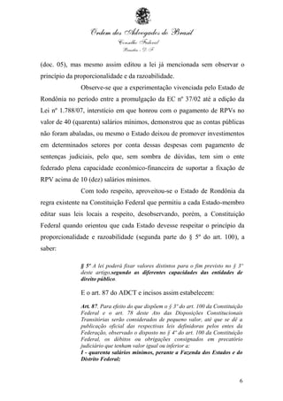 6
(doc. 05), mas mesmo assim editou a lei já mencionada sem observar o
princípio da proporcionalidade e da razoabilidade.
Observe-se que a experimentação vivenciada pelo Estado de
Rondônia no período entre a promulgação da EC nº 37/02 até a edição da
Lei nº 1.788/07, interstício em que honrou com o pagamento de RPVs no
valor de 40 (quarenta) salários mínimos, demonstrou que as contas públicas
não foram abaladas, ou mesmo o Estado deixou de promover investimentos
em determinados setores por conta dessas despesas com pagamento de
sentenças judiciais, pelo que, sem sombra de dúvidas, tem sim o ente
federado plena capacidade econômico-financeira de suportar a fixação de
RPV acima de 10 (dez) salários mínimos.
Com todo respeito, aproveitou-se o Estado de Rondônia da
regra existente na Constituição Federal que permitiu a cada Estado-membro
editar suas leis locais a respeito, desobservando, porém, a Constituição
Federal quando orientou que cada Estado devesse respeitar o princípio da
proporcionalidade e razoabilidade (segunda parte do § 5º do art. 100), a
saber:
§ 5º A lei poderá fixar valores distintos para o fim previsto no § 3º
deste artigo,segundo as diferentes capacidades das entidades de
direito público.
E o art. 87 do ADCT e incisos assim estabelecem:
Art. 87. Para efeito do que dispõem o § 3º do art. 100 da Constituição
Federal e o art. 78 deste Ato das Disposições Constitucionais
Transitórias serão considerados de pequeno valor, até que se dê a
publicação oficial das respectivas leis definidoras pelos entes da
Federação, observado o disposto no § 4º do art. 100 da Constituição
Federal, os débitos ou obrigações consignados em precatório
judiciário que tenham valor igual ou inferior a:
I - quarenta salários mínimos, perante a Fazenda dos Estados e do
Distrito Federal;
 