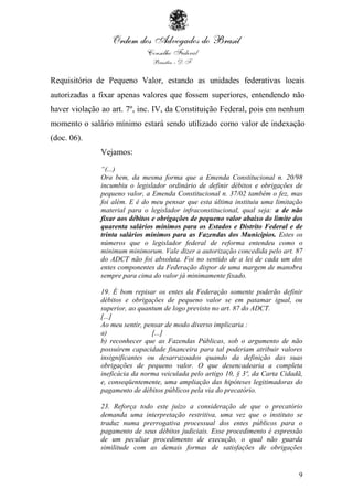 9
Requisitório de Pequeno Valor, estando as unidades federativas locais
autorizadas a fixar apenas valores que fossem superiores, entendendo não
haver violação ao art. 7º, inc. IV, da Constituição Federal, pois em nenhum
momento o salário mínimo estará sendo utilizado como valor de indexação
(doc. 06).
Vejamos:
“(...)
Ora bem, da mesma forma que a Emenda Constitucional n. 20/98
incumbiu o legislador ordinário de definir débitos e obrigações de
pequeno valor, a Emenda Constitucional n. 37/02 também o fez, mas
foi além. E é do meu pensar que esta última instituiu uma limitação
material para o legislador infraconstitucional, qual seja: a de não
fixar aos débitos e obrigações de pequeno valor abaixo do limite dos
quarenta salários mínimos para os Estados e Distrito Federal e de
trinta salários mínimos para as Fazendas dos Municípios. Estes os
números que o legislador federal de reforma entendeu como o
minimum minimorum. Vale dizer a autorização concedida pelo art. 87
do ADCT não foi absoluta. Foi no sentido de a lei de cada um dos
entes componentes da Federação dispor de uma margem de manobra
sempre para cima do valor já minimamente fixado.
19. É bom repisar os entes da Federação somente poderão definir
débitos e obrigações de pequeno valor se em patamar igual, ou
superior, ao quantum de logo previsto no art. 87 do ADCT.
[...]
Ao meu sentir, pensar de modo diverso implicaria :
a) [...]
b) reconhecer que as Fazendas Públicas, sob o argumento de não
possuírem capacidade financeira para tal poderiam atribuir valores
insignificantes ou desarrazoados quando da definição das suas
obrigações de pequeno valor. O que desencadearia a completa
ineficácia da norma veiculada pelo artigo 10, § 3º, da Carta Cidadã,
e, conseqüentemente, uma ampliação das hipóteses legitimadoras do
pagamento de débitos públicos pela via do precatório.
23. Reforça todo este juízo a consideração de que o precatório
demanda uma interpretação restritiva, uma vez que o instituto se
traduz numa prerrogativa processual dos entes públicos para o
pagamento de seus débitos judiciais. Esse procedimento é expressão
de um peculiar procedimento de execução, o qual não guarda
similitude com as demais formas de satisfações de obrigações
 