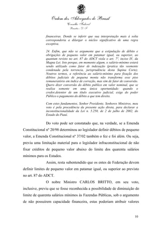 10
financeiras. Donde se inferir que sua interpretação mais à solta
corresponderia a dilargar o núcleo significativo de uma regra
exceptiva.
24. Enfim, que não se argumente que a estipulação de débito e
obrigações de pequeno valor em patamar igual, ou superior, ao
quantum revisto no art. 87 do ADCT viola o art. 7º, inciso IV, da
Magna Lei. Isto porque, em momento algum, o salário-mínimo estará
sendo utilizado como fator de indexação (pratica tão veemente
condenada pela torrencia, jurisprudência desta Supina Corte).
Noutros termos, a referência ao salário-mínimo para fixação dos
débitos judiciais de pequena monta não transforma esse piso
remuneratório em índice de correção, mas sim de fator de conversão.
Quero dizer conversão do débito publico em valor nominal, que se
realiza somente em uma única oportunidade: quando o
credor,detentor de um título executivo judicial, exige do poder
Público o pagamento do débito a que tem direito.
Com estes fundamentos, Senhor Presidente, Senhores Ministros, meu
voto é pela procedência da presente ação direta, para declarar a
inconstitucionalidade da Lei n. 5.250, de 2 de julho de 2002, do
Estado do Piauí.
Do voto pode ser constatado que, na verdade, se a Emenda
Constitucional nº 20/98 determinou ao legislador definir débitos de pequeno
valor, a Emenda Constitucional nº 37/02 também o fez e foi além. Ou seja,
previu uma limitação material para o legislador infraconstitucional de não
fixar créditos de pequeno valor abaixo do limite dos quarenta salários
mínimos para os Estados.
Assim, resta subentendido que os entes de Federação devem
definir limites de pequeno valor em patamar igual, ou superior ao previsto
no art. 87 do ADCT.
O nobre Ministro CARLOS BRITTO, em seu voto,
inclusive, previu que se fosse reconhecida a possibilidade de diminuição do
limite de quarenta salários mínimos às Fazendas Públicas, sob o argumento
de não possuírem capacidade financeira, estas poderiam atribuir valores
 
