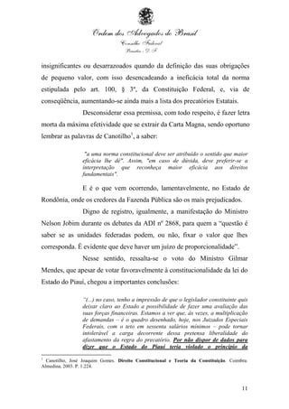 11
insignificantes ou desarrazoados quando da definição das suas obrigações
de pequeno valor, com isso desencadeando a ineficácia total da norma
estipulada pelo art. 100, § 3º, da Constituição Federal, e, via de
conseqüência, aumentando-se ainda mais a lista dos precatórios Estatais.
Desconsiderar essa premissa, com todo respeito, é fazer letra
morta da máxima efetividade que se extrair da Carta Magna, sendo oportuno
lembrar as palavras de Canotilho1
, a saber:
"a uma norma constitucional deve ser atribuído o sentido que maior
eficácia lhe dê". Assim, "em caso de dúvida, deve preferir-se a
interpretação que reconheça maior eficácia aos direitos
fundamentais".
E é o que vem ocorrendo, lamentavelmente, no Estado de
Rondônia, onde os credores da Fazenda Pública são os mais prejudicados.
Digno de registro, igualmente, a manifestação do Ministro
Nelson Jobim durante os debates da ADI nº 2868, para quem a “questão é
saber se as unidades federadas podem, ou não, fixar o valor que lhes
corresponda. É evidente que deve haver um juízo de proporcionalidade”.
Nesse sentido, ressalta-se o voto do Ministro Gilmar
Mendes, que apesar de votar favoravelmente à constitucionalidade da lei do
Estado do Piauí, chegou a importantes conclusões:
“(...) no caso, tenho a impressão de que o legislador constituinte quis
deixar claro ao Estado a possibilidade de fazer uma avaliação das
suas forças financeiras. Estamos a ver que, às vezes, a multiplicação
de demandas – é o quadro desenhado, hoje, nos Juizados Especiais
Federais, com o teto em sessenta salários mínimos – pode tornar
intolerável a carga decorrente dessa pretensa liberalidade do
afastamento da regra do precatório. Por não dispor de dados para
dizer que o Estado do Piauí teria violado o princípio da
1
Canotilho, José Joaquim Gomes. Direito Constitucional e Teoria da Constituição. Coimbra:
Almedina, 2003. P. 1.224.
 