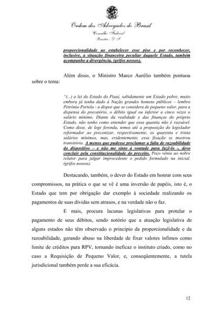 12
proporcionalidade ao estabelecer esse piso e por reconhecer,
inclusive, a situação financeira peculiar daquele Estado, também
acompanho a divergência. (grifos nossos).
Além disso, o Ministro Marco Aurélio também pontuou
sobre o tema:
“(...) a lei do Estado do Piauí, sabidamente um Estado pobre, muito
embora já tenha dado à Nação grandes homens públicos – lembro
Petrônio Portela - a dispor que se considera de pequeno valor, para a
dispensa do precatório, o débito igual ou inferior a cinco vezes o
salário mínimo. Diante da realidade e das finanças do próprio
Estado, não tenho como entender que essa quantia não é razoável.
Como disse, de lege ferenda, temos até a proposição do legislador
reformador ao preconizar, respectivamente, os quarenta e trinta
salários mínimos, mas, evidentemente, essa fixação se mostrou
transitória. A menos que pudesse proclamar a falta de razoabilidade
do dispositivo – e não me sinto à vontade para fazê-lo -, devo
concluir pela constitucionalidade do preceito. Peço vênia ao nobre
relator para julgar improcedente o pedido formulado na inicial.
(grifos nossos).
Destacando, também, o dever do Estado em honrar com seus
compromissos, na prática o que se vê é uma inversão de papéis, isto é, o
Estado que tem por obrigação dar exemplo à sociedade realizando os
pagamentos de suas dívidas sem atrasos, e na verdade não o faz.
E mais, procura lacunas legislativas para protelar o
pagamento de seus débitos, sendo notório que a atuação legislativa de
alguns estados não têm observado o princípio da proporcionalidade e da
razoabilidade, gerando abuso na liberdade de fixar valores ínfimos como
limite de créditos para RPV, tornando ineficaz o instituto criado, como no
caso a Requisição de Pequeno Valor, e, conseqüentemente, a tutela
jurisdicional também perde a sua eficácia.
 