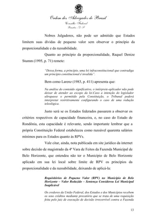 13
Nobres Julgadores, não pode ser admitido que Estados
limitem suas dívidas de pequeno valor sem observar o princípio da
proporcionalidade e da razoabilidade.
Quanto ao princípio da proporcionalidade, Raquel Denize
Stumm (1995, p. 71) remete:
“Dessa forma, a princípio, uma lei infraconstitucional que contradiga
um princípio constitucional é invalida”.
Bem como Larenz (1983, p. 411) apresenta que:
Na análise do conteúdo significativo, o intérprete-aplicador não pode
deixar de atender ao escopo da lei.Caso a intenção do legislador
ultrapasse o permitido pela Constituição, o Tribunal poderá
interpretar restritivamente configurando o caso de uma redução
teleológica.
Justo será se os Estados federados passarem a observar os
critérios respectivos de capacidade financeira, e, no caso do Estado de
Rondônia, esta capacidade é relevante, sendo importante lembrar que a
própria Constituição Federal estabeleceu como razoável quarenta salários
mínimos para os Estados quanto às RPVs.
Vale citar, ainda, nota publicada em site jurídico da internet
sobre decisão de magistrado da 4ª Vara de Feitos da Fazenda Municipal de
Belo Horizonte, que entendeu não ter o Município de Belo Horizonte
aplicado em sua lei local sobre limite de RPV os princípios da
proporcionalidade e da razoabilidade, deixando de aplicá-la:
Requisitórios de Pequeno Valor (RPV) no Município de Belo
Horizonte – Valor Reduzido – Sentença Considerou Lei Municipal
Inaplicável
Os credores da União Federal, dos Estados e dos Municípios recebem
os seus créditos mediante precatório que se trata de uma requisição
feita pelo juiz de execução de decisão irrecorrível contra a Fazenda
 