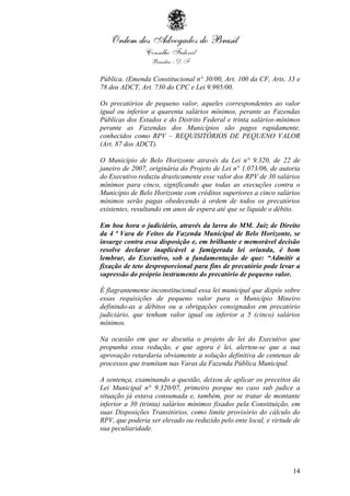 14
Pública. (Emenda Constitucional n° 30/00, Art. 100 da CF, Arts. 33 e
78 dos ADCT, Art. 730 do CPC e Lei 9.995/00.
Os precatórios de pequeno valor, aqueles correspondentes ao valor
igual ou inferior a quarenta salários mínimos, perante as Fazendas
Públicas dos Estados e do Distrito Federal e trinta salários-mínimos
perante as Fazendas dos Municípios são pagos rapidamente,
conhecidos como RPV – REQUISITÓRIOS DE PEQUENO VALOR
(Art. 87 dos ADCT).
O Município de Belo Horizonte através da Lei n° 9.320, de 22 de
janeiro de 2007, originária do Projeto de Lei n° 1.073/06, de autoria
do Executivo reduziu drasticamente esse valor dos RPV de 30 salários
mínimos para cinco, significando que todas as execuções contra o
Município de Belo Horizonte com créditos superiores a cinco salários
mínimos serão pagas obedecendo à ordem de todos os precatórios
existentes, resultando em anos de espera até que se liquide o débito.
Em boa hora o judiciário, através da lavra do MM. Juiz de Direito
da 4 ª Vara de Feitos da Fazenda Municipal de Belo Horizonte, se
insurge contra essa disposição e, em brilhante e memorável decisão
resolve declarar inaplicável a famigerada lei oriunda, é bom
lembrar, do Executivo, sob a fundamentação de que: “Admitir a
fixação de teto desproporcional para fins de precatório pode levar a
supressão do próprio instrumento do precatório de pequeno valor.
É flagrantemente inconstitucional essa lei municipal que dispôs sobre
essas requisições de pequeno valor para o Município Mineiro
definindo-as a débitos ou a obrigações consignados em precatório
judiciário, que tenham valor igual ou inferior a 5 (cinco) salários
mínimos.
Na ocasião em que se discutia o projeto de lei do Executivo que
propunha essa redução, e que agora é lei, alertou-se que a sua
aprovação retardaria obviamente a solução definitiva de centenas de
processos que tramitam nas Varas da Fazenda Pública Municipal.
A sentença, examinando a questão, deixou de aplicar os preceitos da
Lei Municipal n° 9.320/07, primeiro porque no caso sub judice a
situação já estava consumada e, também, por se tratar de montante
inferior a 30 (trinta) salários mínimos fixados pela Constituição, em
suas Disposições Transitórios, como limite provisório do cálculo do
RPV, que poderia ser elevado ou reduzido pelo ente local, e virtude de
sua peculiaridade.
 