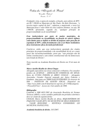 15
O julgador citou, à guisa de exemplo, a fixação, para efeitos de RPV,
em R$ 7.200,00 no Município de São Paulo. Em Belo Horizonte, “a
terceira maior capital do país”, enfatizou o magistrado, a nova Lei
Municipal fixou o valor limite de cinco salários mínimos, ou seja, R$
1.900,00, afrontando, segundo ele, “qualquer princípio de
proporcionalidade ou de razoabilidade”.
Essa inobservância por parte de muitos municípios, da
proporcionalidade ou razoabilidade, na fixação de valores ínfimos
como limites para se definir as dívidas de pequeno valor para fins de
expedição de RPV, colide frontalmente com a Lei Maior instituidora
desse instrumento eficaz da tutela jurisdicional.
Conclui-se, então, que essa inobservância apontada dos citados
princípios da proporcionalidade e da razoabilidade há de ser a mais
grave das inconstitucionalidades, posto que “sem princípio não há
ordem constitucional e sem ordem constitucional não há democracia
nem Estado de Direito”.
Texto inserido na Academia Brasileira de Direito em 18 de maio de
2007.
Marco Aurélio Bicalho de Abreu Chagas
Advogado especialista nas áreas comercial e tributária. Foi consultor
jurídico da ACMINAS – ASSOCIAÇÃO COMERCIAL DE MINAS.
Sócio do CUNHA PEREIRA & ABREU CHAGAS – Advogados
Associados. Curador Especial nomeado por Juízes Federais e
Estaduais. Atua junto aos TRIBUNAIS SUPERIORES. Ex-Assessor do
SIM – INSTITUTO DE GESTÃO FISCAL. Disponível em
<http://www.abdir.com.br/doutrina/ver.asp?art_id=1146&categoria
=PrecatÃƒÂ³rios> Acesso em :6 de outubro de 2008.
Bibliografia:
Conforme a NBR 6023:2002 da Associação Brasileira de Normas
Técnicas (ABNT), o texto científico publicado em periódico eletrônico
deve ser citado da seguinte forma:
CHAGAS, Marco Aurélio Bicalho de Abreu. REQUISITÓRIOS DE
PEQUENO VALOR (RPV) NO MUNICÍPIO DE BELO HORIZONTE
– VALOR REDUZIDO – SENTENÇA CONSIDEROU LEI
MUNICIPAL INAPLICÁVEL.
Academia brasileira de direito, 18/5/2007.
 
